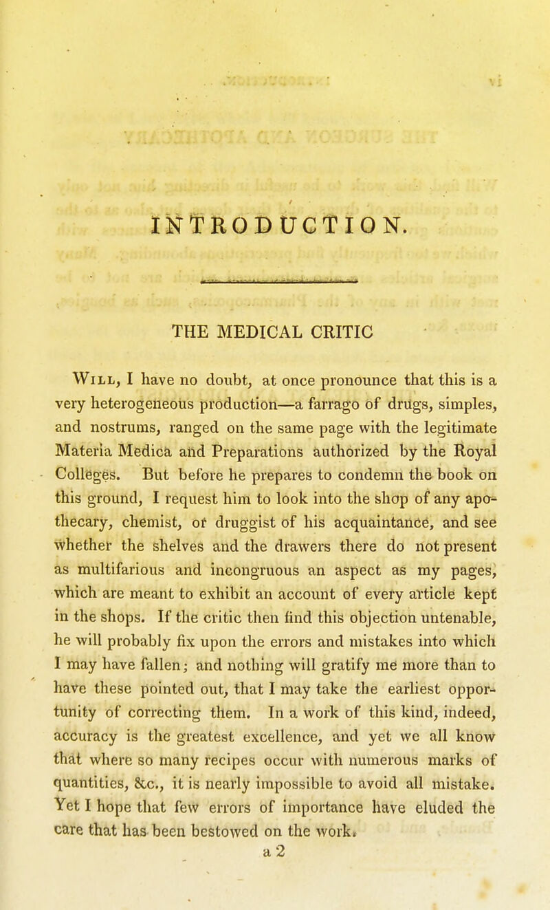 INTROIDUCTION. THE MEDICAL CRITIC Will, I have no doubt, at once pronounce that this is a very heterogeneous production—a farrago of drugs, simples, and nostrums, ranged on the same page with the legitimate Materia Medica and Preparations authorized by the Royal Colleges. But before he prepares to condemn the book on this ground, I request him to look into the shop of any apo- thecary, chemist, of druggist of his acquaintance, and see whether the shelves and the drawers there do not present as multifarious and incongruous an aspect as my pages, which are meant to exhibit an account of every article kept in the shops. If the critic then find this objection untenable, he will probably fix upon the errors and mistakes into which I may have fallen; and nothing will gratify me more than to have these pointed out, that I may take the earliest oppor- tunity of correcting them. In a work of this kind, indeed, accuracy is the greatest excellence, and yet we all know thdt where so many recipes occur with numerous marks of quantities, &c., it is nearly impossible to avoid all mistake. Yet I hope that few errors of importance have eluded the care that has been bestowed on the work. a 2