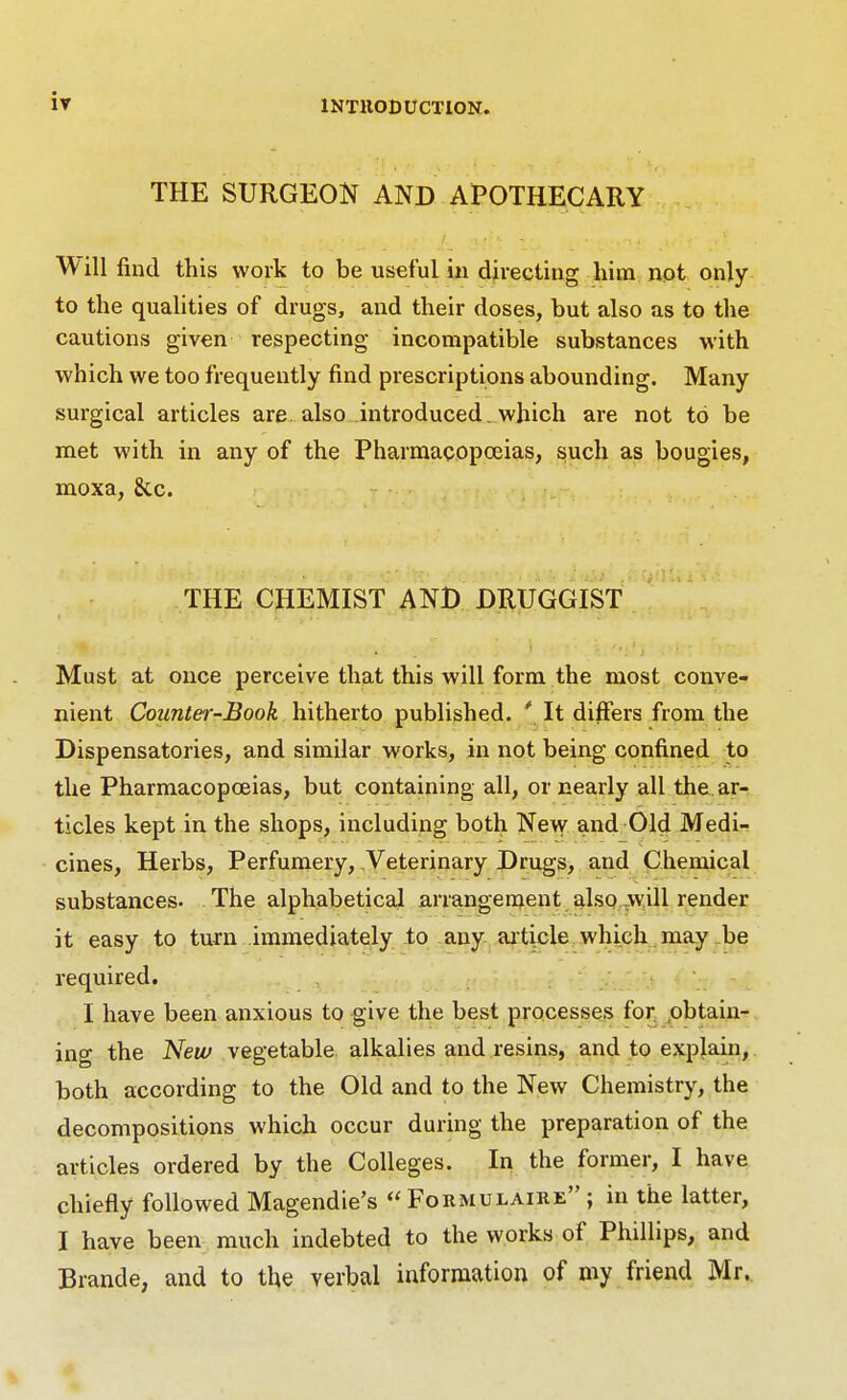 THE SURGEON AND APOTHECARY Will find this work to be useful in directing liim npt only to the qualities of drugs, and their doses, but also as to the cautions given respecting incompatible substances with which we too frequently find prescriptions abounding. Many surgical articles are. also introduced.which are not to be met with in any of the Pharmacopoeias, such as bougies, moxa, &c. THE CHEMIST AND DHUGGIST Must at once perceive that this will form the most conve- nient Counter-Book hitherto published. ' It differs from the Dispensatories, and similar works, in not being confined to the Pharmacopoeias, but containing all, or nearly all the. ar- ticles kept in the shops, including both New and Old Medi- cines, Herbs, Perfumery, Veterinary Drugs, and Chemical substances. The alphabetical arrangenient also .will render it easy to turn immediately to any aiticle which may be required. I have been anxious to give the best processes for pbtaiii- ing the New vegetable alkalies and resins, and to explain, both according to the Old and to the New Chemistry, the decompositions which occur during the preparation of the articles ordered by the Colleges. In the former, I have chiefly followed Magendie's  Fokmulaire ; in the latter, I have been much indebted to the works of Phillips, and Brande, and to the verbal information of my friend Mr.