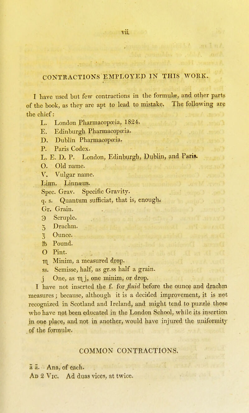 CONTKACTIONS EMPLOYED IN THIS WORK. I have used but few contractions in the formuliEj and other parts of the book, as they are apt to lead to mistake. The following are the chief: L. London Pharmacopoeia, 1824. E. Edinburgh Pharmacopoeia. D. Dublin Pharmacopoeia. P. Paris Codex. L. E. D. P. London, Edinburgh, Dublin, and Paris. O. Old name. V. Vulgar name. Liroi. Jjinnaeus. Spec. Grav. Specific Gravity. q. s. Quantum sufficiat, that is, enougli. Gr. Grain. 9 Scruple. 5 Drachm. 5 Ounce. fc Pound. 0 Pint. iri Minim, a measured drop. ss. Semisse, half, as gr.ss half a grain. 1 One, as irtjj one minim, or drop. I have not inserted the f. fovjlnid before the ounce and drachm measures; because, although it is a decided improvement, it is not recognized in Scotland and Ireland, and might tend to puzzle those who have not been educated in the London School, while its insertion in one place, and not in another, would have injured the uniformity of the formula. COMMON CONTRACTIONS. a a. Ana, of each. Ad 2 Vic. Ad duas vices, at twice.