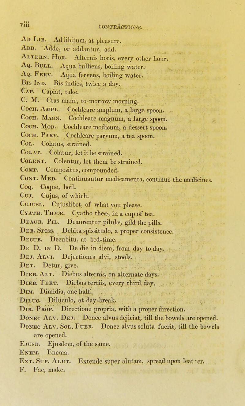 Ad Lib, Ad libitum, at pleasure. Add. Aclilc, or addantur, add. Altekn, Hon. Alternis lioris, every other hour. Aq. Bull. Aqua buUieiis, boiling water.' Aq. Ferv. Aqua fervens, boiling water. Bis Ind. Bis indies, twice a day. Cap. Capiat, take. C. M. Cras nianc, to-morrow morning. CocH. Ampl. Cochleare amplum, a large spoon. CocH. Magn. Cochleare magnum, a large spoon. CocH. Mop. Cochleare modicum, a dessert spoon. CocH. Parv. Cochleare parvum, a tea spoon. CoL. Colatus, strained. CoLAT. Colatur, let it be strained. CoLENT. Colentur, let them be strauied. CoMP. Compositus, compounded. CoNT. Med. Continuantur medieamenta, continue the medicines. CoQ. Coque, boil. Cuj. Cujus, of which. CujusL. Cuj uslibet, of what you please. Cyath. TriEiE. Cyatho thesE, in a cup of tea. Deaur. Pil. Deaurentur piluliB, gild the pills. Deb. Spiss. Debita spissitudo, a proper consistence. Decub. Decubitu, at bed-time. De D. in D. De die in diem, from day to day. Dej. Alvi. Dejectiones alvi, stools. Det. Detur, give. DiEB. Alt. Diebus alternis, on alternate days. Dieb. Tert. Diebus tertiis, every third day. Dim. Dimidia, one half. DiLUC. Diluculo, at day-break. Dir. Prop. Directione propria, with a proper direction. DoNEC Alv. Dej. Donee alvys dejiciat, till the bowels are opened. DoNEC Alv. Sol. Fuer. Donee alvus soluta fuerit, till the bowels are opened. Ejusd. Ejusdem, of the same. Eneji. Enema. Ext. Sup. Alut. Extende super alutani, spread upon leat er. F. Facj make-