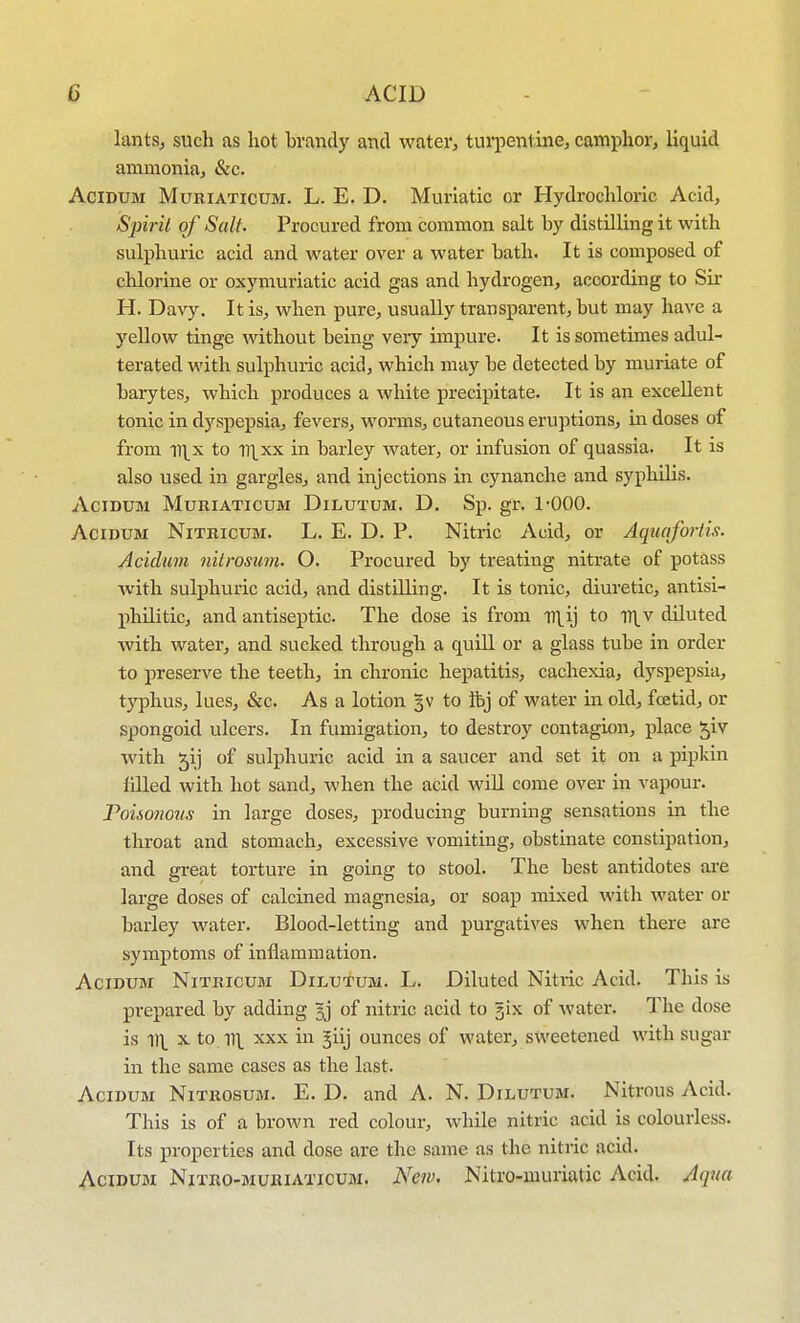 lants, such as hot brandy and water, turpentine, camphor, liquid ammonia, &c. AciDUM MuRiATicuM. L. E. D. Muriatic or Hydrochloric Acid, Spirit of Salt. Procured from common salt by distilling it with sulphuric acid and water over a water bath. It is composed of chlorine or oxymuriatic acid gas and hydrogen, according to Sir H. Davy. It is, when pure, usually transparent, but may have a yellow tinge without being very impure. It is sometimes adul- terated with sulphuric acid, which may be detected by muriate of barytes, which produces a white precipitate. It is an excellent tonic in dyspepsia, fevers, worms, cutaneous eruptions, in doses of from il\x to H|xx in barley water, or infusion of quassia. It is also used in gargles, and injections in cynanche and syphilis. ACIDUM MURIATICUM DiLUTUM. D. Sp. gr. 1-000. AciDUM NiTRicuM. L. E. D. p. Nitric Acid, or AquctfoHis. Acidum nitrosum. O. Procured by treating nitrate of potass with sulphuric acid, and distUling. It is tonic, diuretic, antisi- philiticj and antiseptic. The dose is from ni^ij to -n^^v diluted Avith water, and sucked through a quill or a glass tube in order to preserve the teeth, in chronic hepatitis, cachexia, dyspepsia, typhus, lues, &c. As a lotion %v to fbj of water in old, foetid, or spongoid ulcers. In fumigation, to destroy contagion, place ^iv with ^ij of sulphuric acid in a saucer and set it on a pipkin filled with hot sand, when the acid will come over in vapour. Foisonoiis in large doses, producing burning sensations in the throat and stomach, excessive vomiting, obstinate constipation, and great torture in going to stool. The best antidotes are large doses of calcined magnesia, or soap mixed with water or barley water. Blood-letting and purgatives when there are symptoms of inflammation. Acidum Nitricum Dilutum. L. Diluted Nitric Acid. This is prepared by adding gj of nitric acid to jix of water. The dose is ^\\ X to irL XXX in 5iij ounces of water, sweetened with sugar in the same cases as the last. Acidum Nitrosum. E. D. and A. N. Dilutum. Nitrous Acid. This is of a brown red colour, while nitric acid is colourless. Its properties and dose are the same as the nitiic acid. Acidum Nitro-muriaticum. New. Nitro-muriatic Acid. Aqua