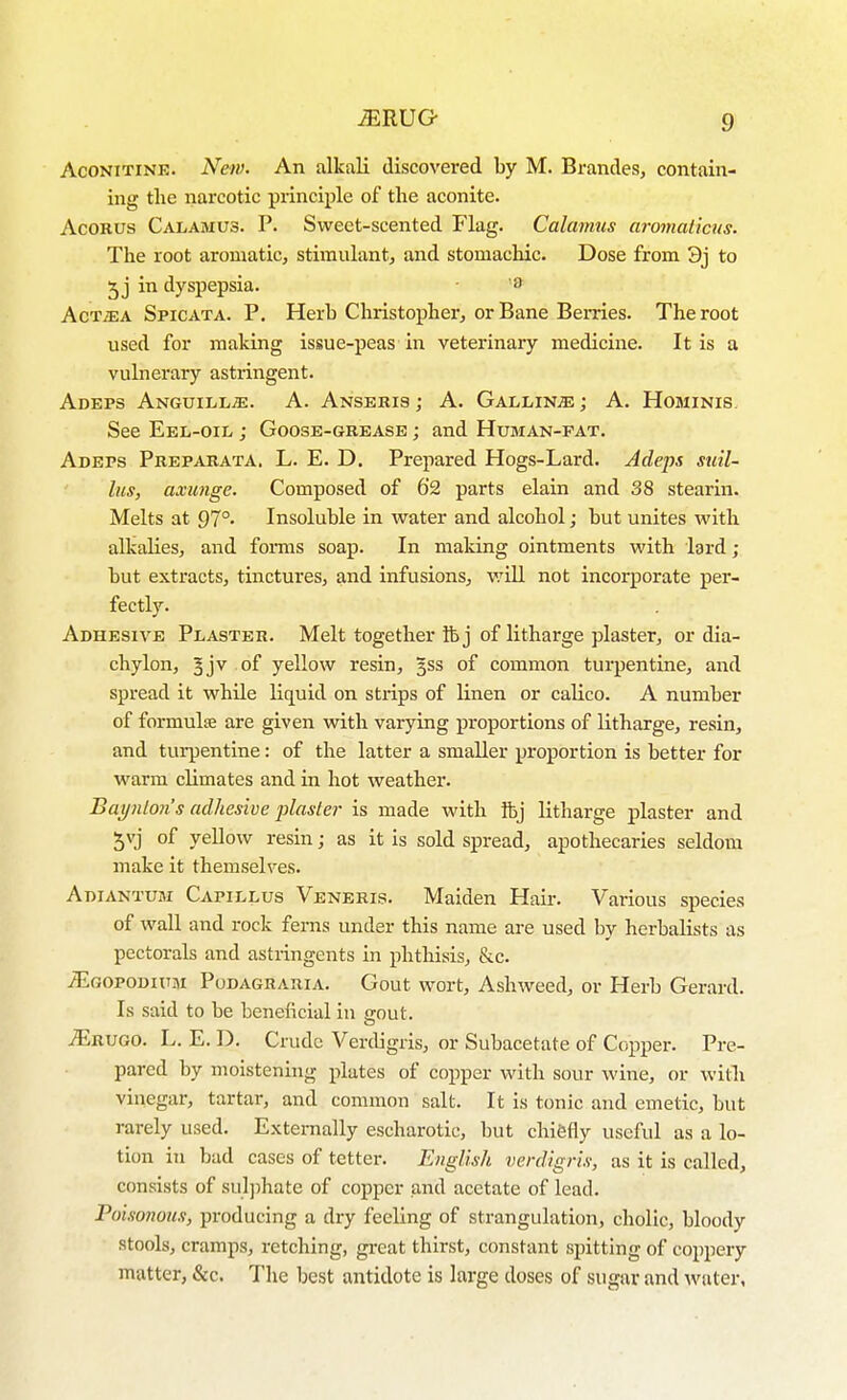 AcoNiTiNE. New- An alkali discovered by M. Brandes, contain- ing the narcotic principle of the aconite. AcOBUS Calamus. P. Sweet-scented Flag. Calamus aromaticus. The root aromatic, stimulant, and stomachic. Dose from 3j to 5 j in dyspepsia. • AcTiEA Spicata. p. Herb Christopher, or Bane Berries. The root used for making issue-peas in veterinary medicine. It is a vulnerary astringent. Adeps Anguill^. a. Ansebis ; A. GALLiNiE; A. Hominis. See Eel-oil ; Goose-gbease ; and Human-fat. Adeps Pbepabata. L. E. D. Prepared Hogs-Lard. Adeps suil- lus, axunge. Composed of 62 parts elain and 38 stearin. Melts at 97°. Insoluble in water and alcohol; but unites with alkalies, and fonns soap. In maldng ointments with lard ; but extracts, tinctures, and infusions, v/ill not incorporate per- fectly. Adhesive Plaster. Melt together ib j of litharge plaster, or dia- chylon, 5jv of yellow resin, 3SS of common turpentine, and spread it while liquid on strips of linen or calico. A number of formula are given with varying proportions of litharge, resin, and turpentine: of the latter a smaller proportion is better for warm climates and in hot weather. Baynl07i's adhesive plaster is made with ftj litharge plaster and 5vj of yellow resin; as it is sold spread, apothecaries seldom make it themselves. Adiantum Capillus Veneris. Maiden Hair. Various species of wall and rock ferns under this name are used by herbalists as pectorals and astringents in phthisis, &c. ^GOPODiuM Pudagrabia. Gout wort, Ashweed, or Herb Gerard. Is said to be beneficial in c-out. ^bugo. L. E. D. Crude Verdigris, or Subacetate of Copper. Pre- pared by moistening plates of copper with sour wine, or witli vinegar, tartar, and common salt. It is tonic and emetic, but rarely used. Externally escharotic, but chiefly useful as a lo- tion in bad cases of tetter. English verdigris, as it is called, consists of sulphate of copper and acetate of lead. Poisonous, producing a dry feeling of strangulation, cholic, bloody stools, cramps, retching, great thirst, constant spitting of coppery matter, &c. The best antidote is large doses of sugar and water.
