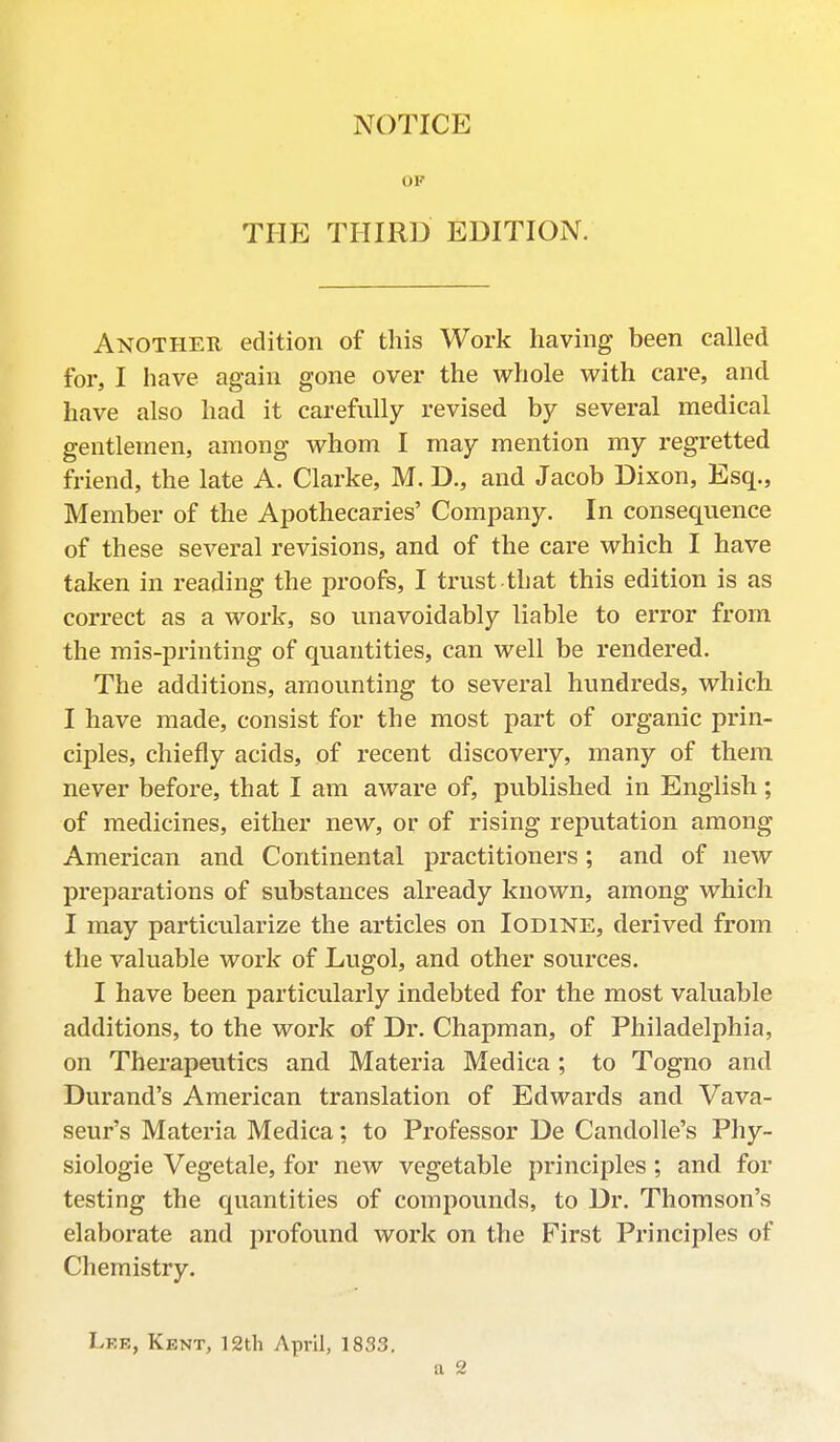 OP THE THIRD EDITION. Another edition of this Work having been called for, I have again gone over the whole with care, and have also had it carefully revised by several medical gentlemen, among whom I may mention my regretted friend, the late A. Clarke, M. D., and Jacob Dixon, Esq., Member of the Apothecaries' Company. In consequence of these several revisions, and of the care which I have taken in reading the proofs, I trust that this edition is as correct as a work, so unavoidably liable to error from the mis-printing of quantities, can well be rendered. The additions, amounting to several hundreds, which I have made, consist for the most part of organic prin- ciples, chiefly acids, of recent discovery, many of them never before, that I am aware of, published in English; of medicines, either new, or of rising reputation among American and Continental practitioners; and of new preparations of substances already known, among which I may particularize the articles on Iodine, derived from the valuable work of Lugol, and other sources. I have been particularly indebted for the most valuable additions, to the work of Dr. Chapman, of Philadelphia, on Therapeutics and Materia Medica ; to Togno and Durand's American translation of Edwards and Vava- seur's Materia Medica; to Professor De Candolle's Phy- siologic Vegetale, for new vegetable principles; and for testing the quantities of compounds, to Dr. Thomson's elaborate and profound work on the First Principles of Chemistry. Lee, Kent, 12th April, 1833. a 2