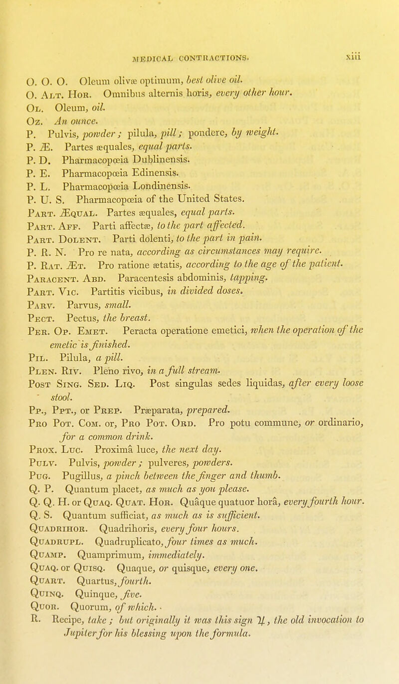 siii O. O. O. Oleum olivx optimum, best olive oil. 0. Alt. Hor. Omnibus alternis horis, every other hour. 01. Oleum, oil. Oz. An ounce. P. Pulvis, powder ; pilula, pill; ponclere, by weight. P. M. Partes sequales, equal parts. P. D. Pharmacopoeia Dublinensis. P. E. Pharmacopoeia Edinensis. P. L. Pharmacopoeia Londinensis. P. U. S. Pharmacopoeia of the United States. Part. JEqual. Partes lequales, equal parts. Part. Aff. Parti afFectte, to the part affected. Part. Dolent. Parti dolenti, to the part in pain. P. R. N. Pro re nata, according as circumstances may require. P. Rat. Mt. Pro ratione setatis, according to the age of the patient. Paracent. Abd. Paracentesis abdominis, tappitig. Part. Vic. Partitis vicibus, in divided doses. Parv. Parvus, small. Pect. Pectus, the breast. Per. Op. Emet. Peracta operatione emetici, when the operation of the emetic is finished. Pil. Pilula, a pill. Plen. Riv. Pleho rivo, in afidl stream. Post Sing. Sed. Liq. Post singulas sedes liquidas, after every loose stool. Pp., Ppt., or Prep. Prseparata, prepared. Pro Pot. Com. or, Pro Pot. Ord. Pro potu commune, or ordinario, for a common drink. Prox. Luc. Proxima. luce, the next day. Pulv. Pulvis, powder; pulveres, powders. Pug. Pugillus, a pinch between the finger and thumb. Q. P. Quantum placet, as much as you please. Q. Q. H. or Quaq. Quat. Hor. Quaque quatuor hora, every fourth hour. Q. S. Quantum sufficiat, as much as is sufficient. Quadrihor. Quadrihoris, every four hours. Quadrupl. Quadruplicate, four limes as much. Quamp. Quamprimum, immediately. Quaq. or Quisq. Quaque, or quisque, every one. Quart. Quartus, finer th. Quinq. Quinque, five. Quor. Quorum, of which. • R. Recipe, take ; bid originally it mas this sign 1/, the old invocation to Jupiter for his blessing upon the formida.