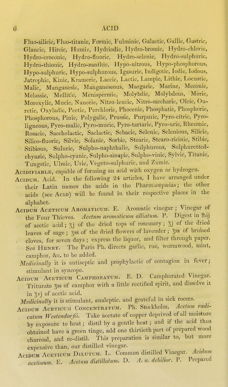 Fluo-silieic, Fluo-titanic, Formic, Fulminic, Galactic, Gallic, Gastric, Glancic, Hircic, Humic, Hydriodic, Hydro-bromic, Hydro-chloric, Hydro-croconic, Hydro-fluoric, Hydro-selenic, Hydro-sulphuric, Hydro-thionic, Hydro-zanthic, Hypo-nitrous, Hypo-phosphorous, Hypo-sulphuric, Hypo-sulphurous, Igasuric, Indigotic, Iodic, Iodous, Jatrophic, Kinic, Krameric, Laccic, Lactic, Lampic, Lithic, Locustic, Malic, Manganesic, Manganeseous, Margaric, Marine, Meconic, Melassic, Melliti.c, Menispermic, Molybdic, Molybdous, Moric, Moroxylic, Mucic, Nanceic, Nitro-leucic, Nitro-saccharic, Oleic, Ou- retic, Oxyladic, Pectic, Perchloric, Phocenic, Phosphatic, Phosphoric, Phosphorous, Pinic, Polygalic, Prussic, Purpuric, Pyro-citric, Pyro- ligneous, Pyro-malic, Pyro-mucic, Pyro-tartaric, Pyro-uric, Rheumic, Rosacic, Saccholactic, Saclactic, Sebacic, Selenic, Selenious, Silicic, Silico-fluoric, Silvic, Solanic, Sorbic, Stearic, Stearo-ricinic, Stibic, Stibious, Suluric, Sulpho-naphthalic, Sulphurous, Sulphuretted- chyazic, Sulpho-cyanic, Sulpho-sinapic, Sulpho-vinic, Sylvic, Titanic, Tungstic, Ulmic, Uric, Vegeto-sulphuric, and Zumic. Acidifiable, capable of forming an acid with oxygen or hydrogen. Acidum. Acid. In the following 24 articles, I have arranged under their Latin names the acids in the Pharmacopoeias; the other acids (see Acid) will be found in their respective places in the alphabet. Acidum Aceticum Aromaticum. E. Aromatic vinegar; Vinegar of the Four Thieves. Acetum aromaticum alliatum. P. Digest in ftij of acetic acid; 5j of the dried tops of rosemary j Bj of the dried leaves of sage ; 5SS of the dried flowers of lavender; 3SS of bruised cloves, for seven days ; express the Hquor, and filter through paper. See Henry. The Paris Ph. directs garlic, rue, wormwood, mint, camphor, &c. to be added. Medicinally it is antiseptic and prophylactic of contagion in fever; stimulant in syncope. Acidum Ackticum Campiioratum. E. D. Camphorated Vinegar. Triturate ^ss of camphor with a Utile rectified spirit, and dissolve it in ^vj of acetic acid. Medicinally it is stimulant, analeptic, and grateful in sick rooms. Acidum Aceticum Concentratum. Ph. Stockholm. Acetum radr- calum Weslendorfii. Take acetate of copper deprived of all moisture by exposure to heat; distil by a gentle heat; and if the acid thus obtained have a green tinge, add one thirtieth part of prepared wood charcoal, and re-distil. This preparation is similar to, but more expensive than, our distilled vinegar. Acidum Aceticum Dilutum. L. Common distilled Vinegar. Acidum acetosum. E. Acetum dhlillalum. D. A. a. deUlior. V. Prepared