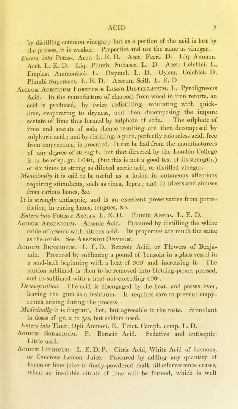 by distilling common vinegar; but as a portion of the acid is lost by the process, it is weaker. Properties and use the same as vinegar. Enters into Potass. Acet. L. E. D. Acet. Ferri. D. Liq. Ammon. Acet. L. E. D. Liq. Plumb. Subacet. L. D. Acet. Colchici. L. Emplast Ammoniaci. L. Oxymel. L. D. Oyxm. Colchici. D. Plumbi Superacet. L. E. D. Acetum Scill. L. E. D. Acidum Acetioum Fortius b Ligno Distillatum. L. Pyroligneous Acid. In the manufacture of charcoal from wood in iron retorts, an acid is produced, by twice redistilling, saturating with quick- lime, evaporating to dryness, and then decomposing the impure acetate of lime thus formed by sulphate of soda. The sulphate of lime and acetate of soda thence resulting are then decomposed by sulphuric acid; and by distilling, a pure, perfectly colourless acid, free from empyreuma, is procured. It can be had from the manufacturers of any degree of strength, but that directed by the London College is to be of sp. gr. 1-046, (but this is not a good test of its strength,) or six times as strong as diluted acetic acid, or distilled vinegar. Medicinally it is said to be useful as a lotion in cutaneous affections requiring stimulants, such as tinea, lepra ; and in ulcers and sinuses from carious bones, &c. It is strongly antiseptic, and is an excellent preservative from putre- faction, in curing hams, tongues, &c. Enters into Potassa: Acetas. L. E. D. Plumbi Acetas. L. E. L\ Acidum Arsenicum. Arsenic Acid. Procured by distilling the white oxide of arsenic with nitrous acid. Its properties are much the same as the oxide. See Arsenici Oxydum. Acidum Benzoicum. L. E. D. Benzoic Acid, or Flowers of Benja- min. Procured by subliming a pound of benzoin in a glass vessel in a sand-bath beginning with a heat of 300° and increasing it. The portion sublimed is then to be removed into blotting-paper, pressed, and re-sublimed with a heat not exceeding 400°. Decomposition. The acid is disengaged by the heat, and passes over, leaving the gum as a residuum. It requires care to prevent empy- reuma arising during the process. Medicinally it is fragrant, hot, but agreeable to the taste. Stimulant in doses of gr. x to ^ss, but seldom used. Enters into Tinct. Opii Ammon. E. Tinct. Camph. comp. L. D. Acidum Boracicum. P. Boracic Acid. Sedative and antiseptic. Little used. Acidum Citricum. L. E. D. P. Citric Acid, White Acid of Lemons, or Concrete Lemon Juice. Procured by adding any quantity of lemon or lime juice to finely-powdered chalk till effervescence ceases, when an insoluble citrate of lime will be formed, which is well