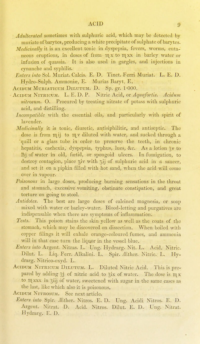 Adulterated sometimes with sulphuric acid, which may be detected by- muriate of baryteSj producing a white precipitate of sulphate of barytes. Medicinally it is an excellent tonic in dyspepsia, fevers, worms, cuta- neous eruptions, in doses of from n^x to n^xx in barley water or infusion of quassia. It is also used in gargles, and injections in cynanche and syphilis. Enters into Sol. Muriat. Calcis. E. D. Tinct. Ferri Muriat. L. E. D. Hydro-Sulph. Ammonite, E. Murias Baryt. E. AdDUM MuRIATICUM DlLUTUM. D. Sp. gl\ 1-000. Acidum Nitricum. L. E. D. P. Nitric Acid, or Aquafortis. Acidum nitrosum. O. Procured by treating nitrate of potass with sulphuric acid, and distilling. Incompatible with the essential oils, and particularly with spirit of lavender. Medicinally it is tonic, diuretic, antisiphilitic, and antiseptic. The dose is from Tl^ij to T\y diluted with water, and sucked through a 'quill or a glass tube in order to preserve the teeth, in chronic hepatitis, cachexia, dyspepsia, typhus, lues, &c. As a lotion 5V to ibj of water in old, foetid, or spongoid ulcers. In fumigation, to destroy contagion, place ^iv with 5y of sulphuric acid in a saucer, and set it on a pipkin filled with hot sand, when the acid will come over in vapour. Poisonous in large doses, producing burning sensations in the throat and stomach, excessive vomiting, obstinate constipation, and great torture on going to stool. Antidotes. The best are large doses of calcined magnesia, or soap mixed with water or barley-water. Blood-letting and purgatives are indispensable when there are symptoms of inflammation. Tests. This poison stains the skin yellow as well as the coats of the stomach, which may be discovered on dissection. When boiled with copper filings it will exhale orange-coloured fumes, and ammonia will in that case turn the liquor in the vessel blue. Enters into Argent. Nitras. L. Ung. Hydrarg. Nit. L. Acid. Nitric. Dilut. L. Liq. Ferr. Alkalini. L. Spir. jEther. Nitric. L. Hy- drarg. Nitrico-oxyd. L. Acidum Nitricum Dilutum. L. Diluted Nitric Acid. This is pre- pared by adding §j of nitric acid to ^ix of water. The dose is ii[x to -n^xxx in 3iij of water, sweetened with sugar in the same cases as the last, like which also it is poisonous. Acidum Nitrosum. See next article. Enters into Spir. .Ether. Nitros. E. D. Ung. Acidi Nitros. E. D. Argent. Nitrat. D. Acid. Nitros. Dilut. E. D. Ung. Nitrat. Hydrarg. E. D.