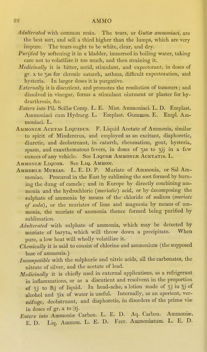 Adulterated with common resin. The tears, or Guttce ammoniaci, are the best sort, and sell a third higher than the lumps, which are very impure. The tears ought to be white, clear, and diy. Purified by softening it in a bladder, immersed in boiling water, taking care not to volatilize it too much, and then straining it. Medicinally it is bitter, acrid, stimulant, and expectorant, in doses of gr. x to 5ss for chronic catarrh, asthma, difficult expectoration, and hysteria. In larger doses it is purgative. Externally it is discutient, and promotes the resolution of tumours; and dissolved in vinegar, forms a stimulant ointment or plaster for hy- drarthrosis, &c. Enters into Pil. Scillae Comp. L. E. Mist. Ammoniaci. L. D. Emplast. Ammoniaci cum Hydrarg. L. Emplast. Gummos. E. Empl. Am- moniaci. L. Ammonije Acetas Liquidus. P. Liquid Acetate of Ammonia, similar to spirit of Mindererus, and employed as an excitant, diaphoretic, diuretic, and deobstruant, in catarrh, rheumatism, gout, hysteria, spasm, and exanthematous fevers, in doses of ^ss to £ij in a few ounces of any vehicle. See Liquor Ammonia Acetatis. L. AMMONiiE Liquor. See Liq. Ammon. Ammonite Murias. L. E. D. P. Muriate of Ammonia, or Sal Am- moniac. Procured in the East by subliming the soot formed by burn- ing the dung of camels; and in Europe by directly combining am- monia and the hydrochloric {muriatic) acid, or by decomposing the sulphate of ammonia by means of the chloride of sodium (muriate of soda), or the muriates of lime and magnesia by means of am- monia, the muriate of ammonia thence formed being purified by sublimation. Adulterated with sulphate of ammonia, which may be detected by muriate of baryta, which will throw down a precipitate. When pure, a low heat will wholly volatilize it. Chemically it is said to consist of chlorine and ammonium (the supposed base of ammonia.) Incompatible with the sulphuric and nitric acids, all the carbonates, the nitrate of silver, and the acetate of lead. Medicinally it is chiefly used in external applications, as a refrigerant in inflammations, or as a discutient and resolvent in the proportion of 3J to ibj of liquid. In head-ache, a lotion made of |j in §j of alcohol and gix of water is useful. Internally, as an aperient, ver- mifuge, deobstruant, and diaphoretic, in disorders of the prima; via; in doses of gr. x to 3j. Enters into Ammonia; Carbon. L. E. D. Aq. Carbon. Ammonia;. E. D. Liq. Ammon. L. E. D. Ferr. Ammoniatum. L. E. D.