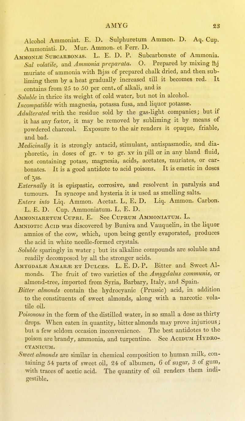 Alcohol Ammoniat. E. D. Sulphuretum Ammon. D. Aq. Cup. Ammoniati. D. Mur. Ammon. et Ferr. D. Ammonia Subcarbonas. L. E. D. P. Subcarbonate of Ammonia. Sal volatile, and Ammonia preparata. O. Prepared by mixing ftj muriate of ammonia with ibjss of prepared chalk dried, and then sub- liming them by a heat gradually increased till it becomes red. It contains from 25 to 50 per cent, of alkali, and is Soluble in thrice its weight of cold water, but not in alcohol. Incompatible with magnesia, potassa fusa, and liquor potassee. Adulterated with the residue sold by the gas-light companies; but if it has any fcetor, it may be removed by subliming it by means of powdered charcoal. Exposure to the air renders it opaque, friable, and bad. Medicinally it is strongly antacid, stimulant, antispasmodic, and dia- phoretic, in doses of gr. v to gr. xv in pill or in any bland fluid, not containing potass, magnesia, acids, acetates, muriates, or car- bonates. It is a good antidote to acid poisons. It is emetic in doses of 5ss. Externally it is epispastic, corrosive, and resolvent in paralysis and tumours. In syncope and hysteria it is used as smelling salts. Enters into Liq. Ammon. Acetat. L. E. D. Liq. Ammon. Carbon. L. E. D. Cup. Ammoniatum. L. E. D. Ammoniaretum Cupri. E. See Cuprum Ammoniatum. L. Amniotic Acid was discovered by Buniva and Vauquelin, in the liquor amnios of the cow, which, upon being gently evaporated, produces the acid in white needle-formed crystals. Soluble sparingly in water; but its alkaline compounds are soluble and readily decomposed by all the stronger acids. Amygdalae AmarjE et Dulces. L. E. D. P. Bitter and Sweet Al- monds. The fruit of two varieties of the Amygdalus communis, or almond-tree, imported from Syria, Barbary, Italy, and Spain. Bitter almonds contain the hydrocyanic (Prussic) acid, in addition to the constituents of sweet almonds, along with a narcotic vola- tile oil. Poisonous in the form of the distilled water, in so small a dose as thirty drops. When eaten in quantity, bitter almonds may prove injurious ; but a few seldom occasion inconvenience. The best antidotes to the poison are brandy, ammonia, and turpentine. See Acidum Hydro- cyanicum. Sweet almonds are similar in chemical composition to human milk, con- taining 54 parts of sweet oil, 24 of albumen, 6 of sugar, 3 of gum, with traces of acetic acid. The quantity of oil renders them indi- gestible.