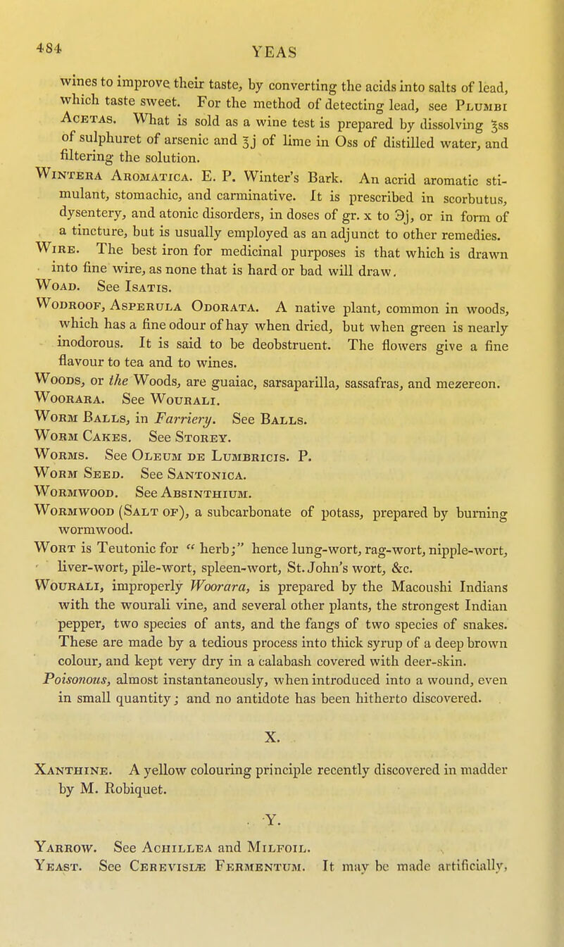 YEAS wines to improve their taste, by converting the acids into salts of lead, which taste sweet. For the method of detecting lead, see Plumbi Acetas. What is sold as a wine test is prepared by dissolving £ss of sulphuret of arsenic and 3 j of lime in Oss of distilled water, and filtering the solution. Winter a Aromatica. E. P. Winter's Bark. An acrid aromatic sti- mulant, stomachic, and carminative. It is prescribed in scorbutus, dysentery, and atonic disorders, in doses of gr. x to 3j, or in form of a tincture, but is usually employed as an adjunct to other remedies. Wire. The best iron for medicinal purposes is that which is drawn into fine wire, as none that is hard or bad will draw. Woad. See Isatis. Wodroof, Asperula Odorata. A native plant, common in woods, which has a fine odour of hay when dried, but when green is nearly inodorous. It is said to be deobstruent. The flowers give a fine flavour to tea and to wines. Woods, or the Woods, are guaiac, sarsaparilla, sassafras, and mezereon. Woorara. See Wourali. Worm Balls, in Farriery. See Balls. Worm Cakes. See Storey. Worms. See Oleum de Lumbricis. P. Worm Seed. See Santonica. Wormwood. See Absinthium. Wormwood (Salt of), a subcarbonate of potass, prepared by burning wormwood. Wort is Teutonic for  herb; hence lung-wort, rag-wort, nipple-wort, liver-wort, pile-wort, spleen-wort, St. John's wort, &c. Wourali, improperly Woorara, is prepared by the Macoushi Indians with the wourali vine, and several other plants, the strongest Indian pepper, two species of ants, and the fangs of two species of snakes. These are made by a tedious process into thick syrup of a deep brown colour, and kept very dry in a calabash covered with deer-skin. Poisonous, almost instantaneously, when introduced into a wound, even in small quantity; and no antidote has been hitherto discovered. X. Xanthine. A yellow colouring principle recently discovered in madder by M. Robiquet. . Y. Yarrow. See Achillea and Milfoil. Yeast. See Cerevisle Fermentum. It may be made artificially,