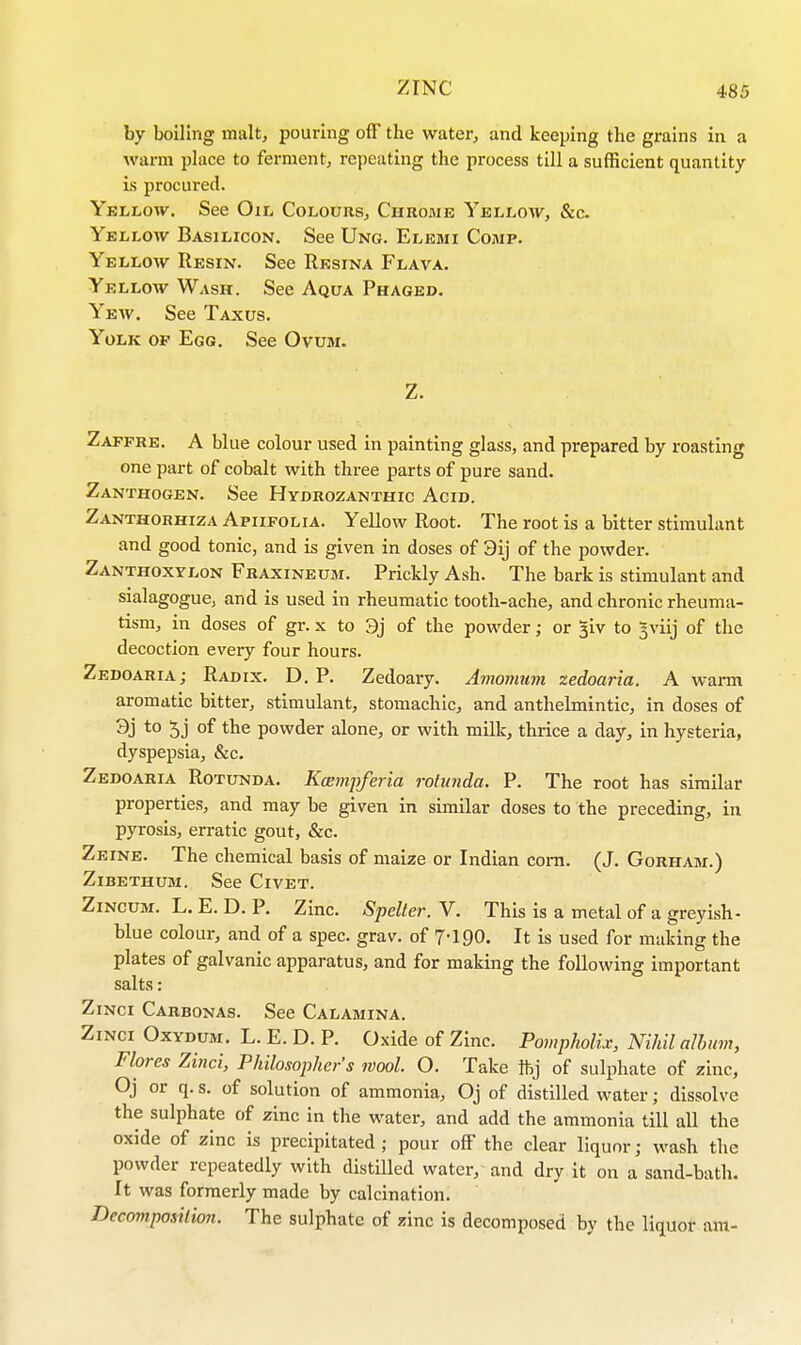 by boiling malt, pouring off the water, and keeping the grains in a warm place to ferment, repeating the process till a sufficient quantity is procured. Yellow. See Oil Colours, Chrome Yellow, &c. Yellow Basilicon. See Ung. Elemi Comp. Yellow Resin. See Resina Flava. Yellow Wash. See Aqua Phaged. Yew. See Taxus. Yolk op Egg. See Ovum. Z. Zaffre. A blue colour used in painting glass, and prepared by roasting one part of cobalt with three parts of pure sand. Zanthogen. See Hydrozanthic Acid. Zanthorhiza Apiifolia. Yellow Root. The root is a bitter stimulant and good tonic, and is given in doses of 3ij of the powder. Zanthoxylon Fraxineum. Prickly Ash. The bark is stimulant and sialagogue, and is used in rheumatic tooth-ache, and chronic rheuma- tism, in doses of gr. x to 3j of the powder; or ^iv to gviij of the decoction every four hours. Zedoaria; Radix. D. P. Zedoary. Amomum zedoaria. A warm aromatic bitter, stimulant, stomachic, and anthelmintic, in doses of 3j t0 5j °f tne powder alone, or with milk, thrice a day, in hysteria, dyspepsia, &c. Zedoaria Rotunda. Kaempferia rotunda. P. The root has similar properties, and may be given in similar doses to the preceding, in pyrosis, erratic gout, &c. Zeine. The chemical basis of maize or Indian corn. (J. Gorham.) Zibethum. See Civet. Zincum. L. E. D. P. Zinc. Spelter. V. This is a metal of a greyish- blue colour, and of a spec. grav. of 7*190. It is used for making the plates of galvanic apparatus, and for making the following important salts: Zinci Carbonas. See Calamina. Zinci Oxydum. L. E. D. P. Oxide of Zinc. Pompholix, Nihil album, Flores Zinci, Philosophers wool. O. Take ibj of sulphate of zinc, Oj or q. s. of solution of ammonia, Oj of distilled water; dissolve the sulphate of zinc in the water, and add the ammonia till all the oxide of zinc is precipitated; pour off the clear liquor; wash the powder repeatedly with distilled water, and dry it on a sand-bath. It was formerly made by calcination. Decomposition. The sulphate of zinc is decomposed by the liquor am-