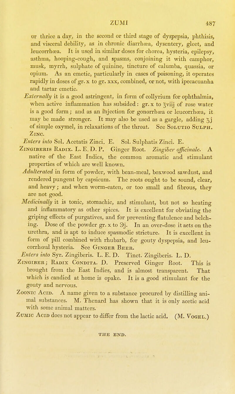 or thrice a day, in the second or third stage of dyspepsia, phthisis, and visceral debility, as in chronic diarrhoea, dysentery, gleet, and leucorrhcea. It is used in similar doses for chorea, hysteria, epilepsy, asthma, hooping-cough, and spasms, conjoining it with camphor, musk, myrrh, sulphate of quinine, tincture of calumba, quassia, or opium. As an emetic, particularly in cases of poisoning, it operates rapidly in doses of gr. x to gr. xxx, combined, or not, with ipecacuanha and tartar emetic. Externally it is a good astringent, in form of collyrium for ophthalmia, when active inflammation has subsided: gr. x to gviij of rose water is a good form; and as an injection for gonorrhoea or leucorrhcea, it may be made stronger. It may also be used as a gargle, adding 5j of simple oxymel, in relaxations of the throat. See Solutio Sulph. Zinc. Enters into Sol. Acetatis Zinci. E. Sol. Sulphatis Zinci. E. Zingiberis Radix. L. E. D. P. Ginger Root. Zingiber officinale. A native of the East Indies, the common aromatic and stimulant properties of which are well known. Adulterated in form of powder, with bean-meal, boxwood sawdust, and rendered pungent by capsicum. The roots ought to be sound, clear, and heavy; and when worm-eaten, or too small and fibrous, they are not good. Medicinally it is tonic, stomachic, and stimulant, but not so heating and inflammatory as other spices. It is excellent for obviating the griping effects of purgatives, and for preventing flatulence and belch- ing. Dose of the powder gr. x to 9j. In an over-dose it acts on the urethra, and is apt to induce spasmodic stricture. It is excellent in form of pill combined with rhubarb, for gouty dyspepsia, and leu- corrhceal hysteria. See Ginger Beer. Enters into Syr. Zingiberis. L. E. D. Tinct. Zingiberis. L. D. Zingiber; Radix Condita. D. Preserved Ginger Root. This is brought from the East Indies, and is almost transparent. That which is candied at home is opake. It is a good stimulant for the gouty and nervous. Zoonic Acid. A name given to a substance procured by distilling ani- mal substances. M. Thenard has shown that it is only acetic acid with some animal matters. Zumic Acid does not appear to differ from the lactic acid. (M. Vogel.) THE END.