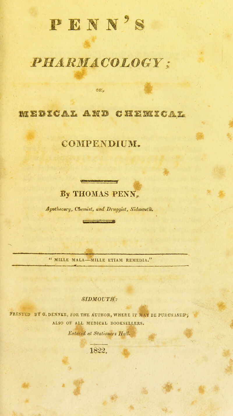 PHARMA COLOGY i COMPENI>IUM. By THOMAS PENN*^ Apoth-ecm-yr Cfcemi'rf, aTK? Druggist^ Sidmautb.  MILLE MALA—MILLE ETIAM REMEDIA. SIDMOUTB.: FOR THb Author, where it be pURCHASEis'^ ALSO OF ALL MEDICAL BOOKSELLERS. Entei'ed at Stationers Hall, A 1822. 4-