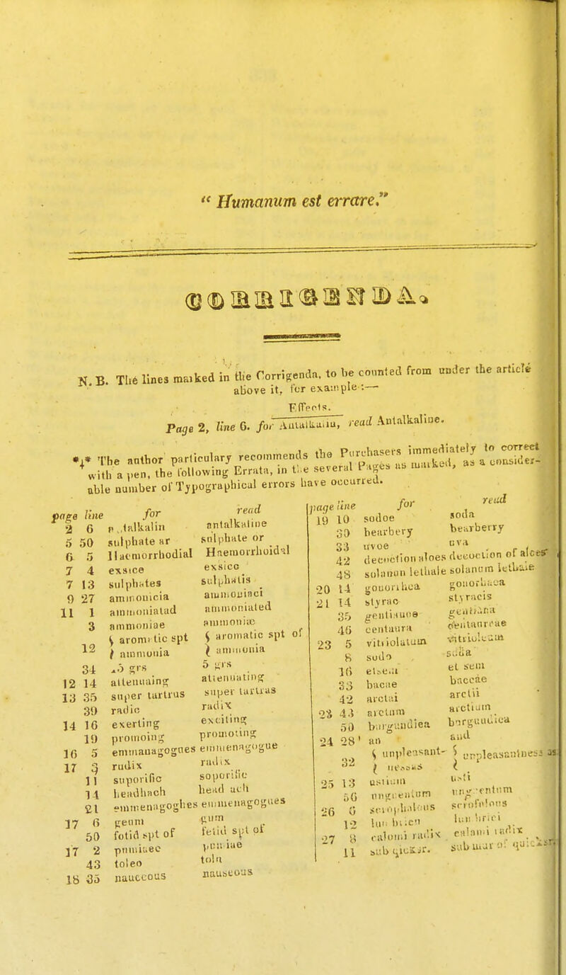  Humamm est errare N B. Th6 lines ma.ked in the rorri.enda. to he counted from under the article above it, I'lt exaii!pie :— Page 2, line 6. foFJ^^^^^^M read Antalkalioe. V The nnthor particular, reco.n.ends tbe ^^^^iJZS^^t ^l^::^ with a ,,en. the l•ollo^vini; Errat., ». t;.e several P-.^e. .u m.uk.t, uble number ol'T,i.ograt>hical errors have occurred. line 6 I- page 2 5 50 a 5 7 4 7 13 9 27 11 1 3 12 12 13 14 Ifi ir 34 14 3o 3!> 16 19 5 17 17 for tftlkalin sulphate ar llaoniorrhodial exsice sulphates amitiouicia aniiiidiiialad amnioniue y arom> tic spt / ainn\uiiia allemirtinsf su|ier lurlrus raiiii! exerting proiiioiii II 14 21 (> 50 2 43 18 3o nntalkaline snliihiite or HneiuorrhoidHl exsico SliUJialis aiuii'Ouinci iiuiiiioiiiuted i)Ui!i)oii);c y aromatic spt of ^ iiiiiMiuuia 5 ^srs aliemiatinfc super taruas radix extitinc; promoiiiisr en.mauagogoes eitmienngngue rudix «■»>''•' si.porific soporihc headhach he.id adi emiiienagoghes eiumenagogues fotid spt of lend si>l pi pumiuec vr.!Mae toleo tl nauccous nauseous li) 10 30 33 42 48 20 14 21 14 35 40 23 5 8 1() 33 42 '2S 4.J 30 /or sodoe bearbery itvoe reiul soda bearbervy uvoe . r r =- tlecctiou aloes dco^o. lion of aUt? soliiiiuulelhttiesolaiui.n IctU-^ie gouori Ikca blyrao ^eiiti.iuoe ceutaiira vitiiolutum sodo el^e•a bacae arcli'.i arctinn 24 28' an b.M-^iiiidiea goiio.-l<a_a st \ racis ijtiiii.'.ra ti'eiilanri'ae •.iitiio'.tiw s.iiia el sei)i baccae arclii aictiJin b'irgi:iii..ievi Slid ti6 27 13 50 G 12 u <, unpleasant- S urpleasaiilneL usii>:iii nngi'.eaiu'^ sciiiph.df lis lui; hiicu caloiiii radix sub (^icSir. iiiivr rntiim SCI of 'iriri calaii'i lii'Vii: subuijr '.i;' 'iu: