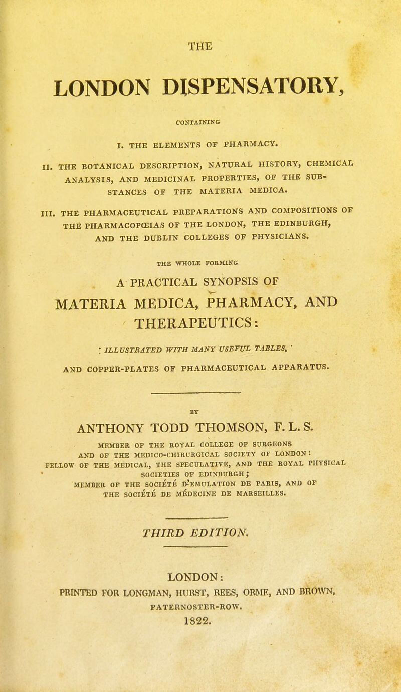 LONDON DISPENSATORY, CONTAINING I. THE ELEMENTS OF PHARMACY. II. THE BOTANICAL DESCRIPTION, NATURAL HISTORY, CHEMICAL ANALYSIS, AND MEDICINAL PROPERTIES, OF THE SUB- STANCES OF THE MATERIA MEDICA. III. THE PHARMACEUTICAL PREPARATIONS AND COMPOSITIONS OF THE PHARMACOPEIAS OF THE LONDON, THE EDINBURGH, AND THE DUBLIN COLLEGES OF PHYSICIANS. THE WHOLE FORMING A PRACTICAL SYNOPSIS OF MATERIA MEDICA, PHARMACY, AND THERAPEUTICS: : ILLUSTRATED WITH MANY USEFUL TABLES, ' AND COPPER-PLATES OF PHARMACEUTICAL APPARATUS. BY ANTHONY TODD THOMSON, F. L. S. MEMBER OP THE ROYAL COLLEGE OF SURGEONS AND OF THE MEDICO-CHIRURGICAL SOCIETY OF LONDON! FELLOW OF THE MEDICAL, THE SPECULATIVE, AND THE ROYAL PHYSICAL SOCIETIES OF EDINBURGH; MEMBER OF THE SOCIETE D-'EMULATION DE PARIS, AND OF THE SOCIETE DE MEDECINE DE MARSEILLES. THIRD EDITION. LONDON: PRINTED FOR LONGMAN, HURST, REES, ORME, AND BROWN, PATERNOSTER-ROW. 1822.