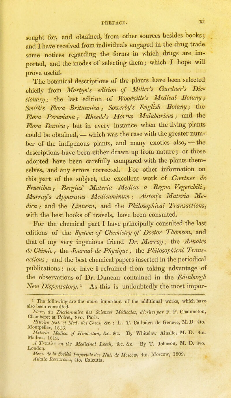 sought for, and obtained, from other sources besides books; and I have received from individuals engaged in the drug trade some notices regarding the forms in which drugs are im- ported, and the modes of selecting them; which I hope will prove useful. The botanical descriptions of the plants have been selected chiefly from Martyn's edition of Miller's Gardner's Dic- tionary; the last edition of JVoodville's Medical Botany s Smith's Flora Britannica; Sowerby's English Botany; the Flora Peruviana; BJteede's Hortus Malabaricus; and the Flora Danica; but in every instance when the living plants could be obtained, — which was the case with the greater num- ber of the indigenous plants, and many exotics also, — the descriptions have been either drawn up from nature; or those adopted have been carefully compared with the plants them- selves, and any errors corrected. For other information on this part of the subject, the excellent work of Gcertner de Fructibus; Bergius' Materia Medica a Begno Vegetabili; Murray's Apparatus Medicaminum; Alstoii's Materia Me- dica; and the Linnean, and the Philosophical Transactions, with the best books of travels, have been consulted. For the chemical part I have principally consulted the last editions of the System of Chemistry of Doctor Thomson, and that of my very ingenious friend Dr. Murray; the Annales de Chimie; the Journal de Physique; the Philosophical Trans- actions : and the best chemical papers inserted in the periodical publications: nor have I refrained from taking advantage of the observations of Dr. Duncan contained in the Edinburgh New Dispensatory.1 As this is undoubtedly the most impor- 1 The following are the more important of the additional works, which havo also been consulted. Flore, du Dictionnaire des Sciences Medicates, decrilespar F. P. Chaumeton, Chamberet et Poiret, 8vo. Paris. Hisloire Nat. et Med. des Cases, &c.: L. T. Calloden de Geneve, M.D. 4to. Montpelier, 1816. Materia Medica of Hindostan, &c. &c. By Whitelaw Ainslie, M. D. 4to. Madras, 1813. A Treatise on the Medicinal Leech, &c. &c. By T. Johnson, M. D. 8vo. London. Mem. de la b'ocieie Imperiale des Nat, dc Moscow, 4to. Moscow, 1809. Asiatic Researches, 4to. Calcutta.