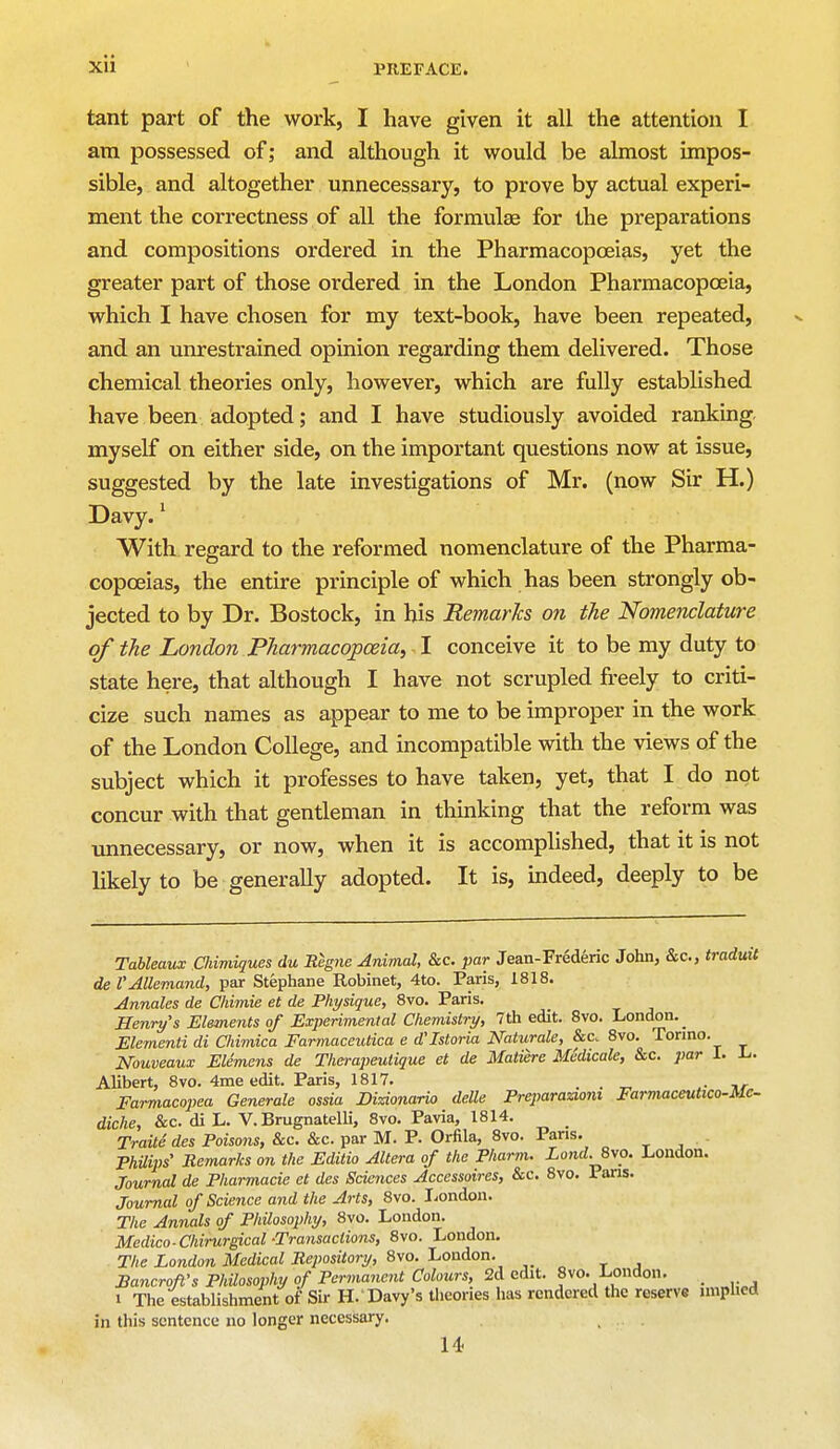 tant part of the work, I have given it all the attention I am possessed of; and although it would be almost impos- sible, and altogether unnecessary, to prove by actual experi- ment the correctness of all the formula? for the preparations and compositions ordered in the Pharmacopoeias, yet the greater part of those ordered in the London Pharmacopoeia, which I have chosen for my text-book, have been repeated, and an unrestrained opinion regarding them delivered. Those chemical theories only, however, which are fully established have been adopted; and I have studiously avoided ranking myself on either side, on the important questions now at issue, suggested by the late investigations of Mr. (now Sir H.) Davy.1 With regard to the reformed nomenclature of the Pharma- copoeias, the entire principle of which has been strongly ob- jected to by Dr. Bostock, in his Remarks on the Nomenclature of the London Pharmacopoeia, I conceive it to be my duty to state here, that although I have not scrupled freely to criti- cize such names as appear to me to be improper in the work of the London College, and incompatible with the views of the subject which it professes to have taken, yet, that I do not concur with that gentleman in thinking that the reform was unnecessary, or now, when it is accomplished, that it is not likely to be generally adopted. It is, indeed, deeply to be Tableaux Cliimiques du Regne Animal, &c. par Jean-Frederic John, &c, tradutt de I'Allemand, par Stephane Robinet, 4to. Paris, 1818. Annates de Chimie et de Physique, 8vo. Paris. Henry's Elements of Experimental Chemistry, 7 th edit. 8vo. London. Elementi di Chimica Farmaceutica e d'Istoria Naturale, &c. 8vo. Torino. Nouveaux Elemens de Therapeutique et de Mature Medicate, &c. par 1. L. Alibert, 8vo. 4me edit. Paris, 1817. . . _ . Farmacopea Generate ossia Mzionario delle Preparazi07ii Farmaceutico-Mc- diche, &c. di L. V. Brugnatelli, 8vo. Pavia, 1814. Traite des Poisons, &c. &c. par M. P. Orfila, 8vo. Paris. Philips' Remarks on the Editio Altera of the Pharm. Land. 8vo. .London. Journal de Pharmacie et des Sciences Accessoires, &c. 8vo. Pans. Journal of Science and the Arts, 8vo. London. The Annals of Philosophy, 8vo. London. Medico-Chirurgical-Transactions, 8vo. London. The London Medical Repository, 8vo. London. Bancroft's Philosophy of Permanent Colours, 2d edit. 8vo. London. _ i The establishment of Sir H. Davy's theories has rendered the reserve implied in tliis sentence no longer necessary. 14