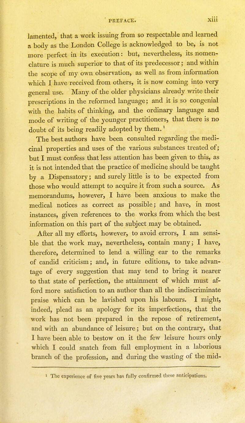 lamented, that a work issuing from so respectable and learned a body as the London College is acknowledged to be, is not more perfect in its execution: but, nevertheless, its nomen- clature is much superior to that of its predecessor; and within the scope of my own observation, as well as from information which I have received from others, it is now coming into very general use. Many of the older physicians already write their prescriptions in the reformed language; and it is so congenial with the habits of thinking, and the ordinary language and mode of writing of the younger practitioners, that there is no doubt of its being readily adopted by them.1 The best authors have been consulted regarding the medi- cinal properties and uses of the various substances treated of; but I must confess that less attention has been given to this, as it is not intended that the practice of medicine should be taught by a Dispensatory; and surely little is to be expected from those who would attempt to acquire it from such a source. As memorandums, however, I have been anxious to make the medical notices as correct as possible; and have, in most instances, given references to the works from which the best information on this part of the subject may be obtained. After all my efforts, however, to avoid errors, I am sensi- ble that the work may, nevertheless, contain many; I have, therefore, determined to lend a willing ear to the remarks of candid criticism; and, in future editions, to take advan- tage of every suggestion that may tend to bring it nearer to that state of perfection, the attainment of which must af- ford more satisfaction to an author than all the indiscriminate praise which can be lavished upon his labours. I might, indeed, plead as an apology for its imperfections, that the work has not been prepared in the repose of retirement, and with an abundance of leisure; but on the contrary, that I have been able to bestow on it the few leisure hours only which I could snatch from full employment in a laborious branch of the profession, and during the wasting of the mid- 1 The experience of five years has fully confirmed these anticipations.