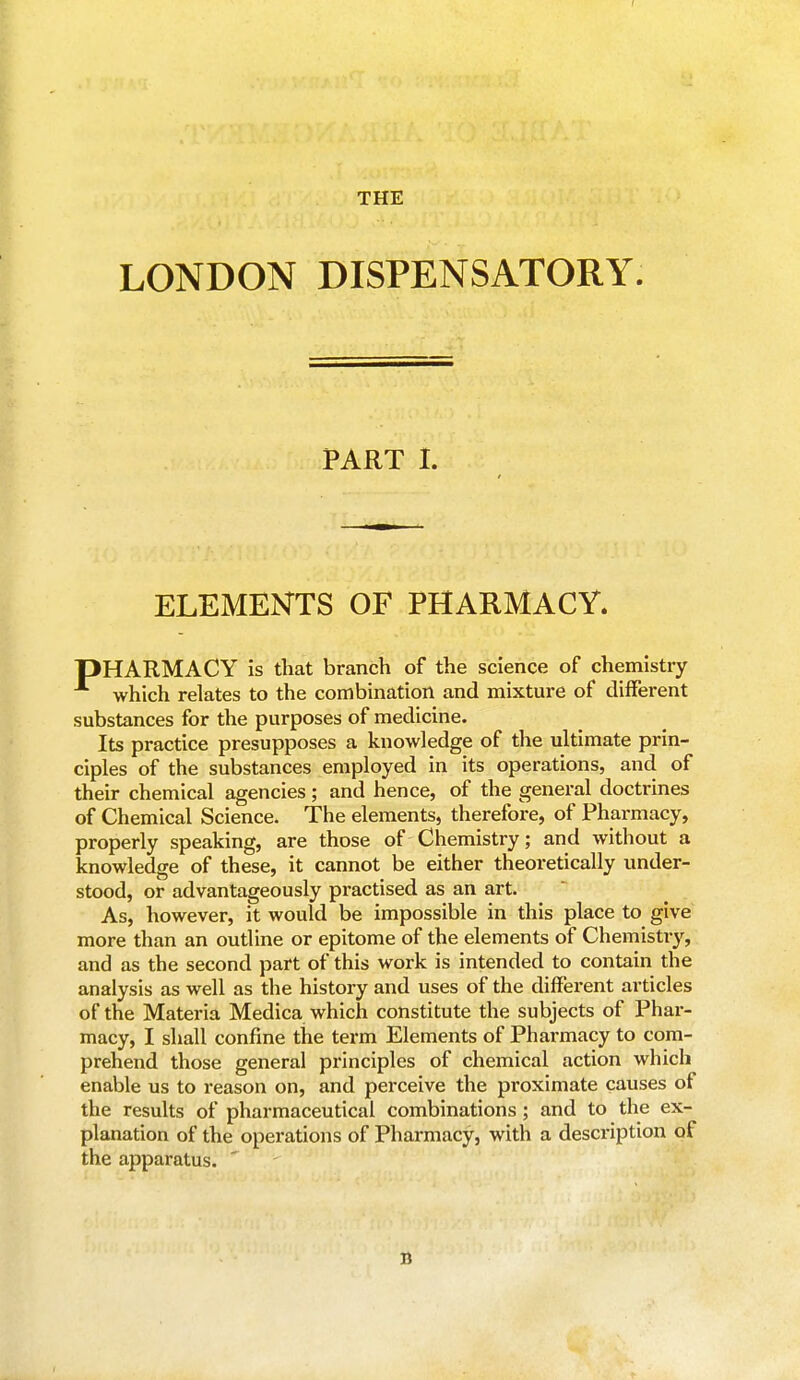 f THE LONDON DISPENSATORY. PART I. ELEMENTS OF PHARMACY. PHARMACY is that branch of the science of chemistry which relates to the combination and mixture of different substances for the purposes of medicine. Its practice presupposes a knowledge of the ultimate prin- ciples of the substances employed in its operations, and of their chemical agencies; and hence, of the general doctrines of Chemical Science. The elements, therefore, of Pharmacy, properly speaking, are those of Chemistry; and without a knowledge of these, it cannot be either theoretically under- stood, or advantageously practised as an art. As, however, it would be impossible in this place to give more than an outline or epitome of the elements of Chemistry, and as the second part of this work is intended to contain the analysis as well as the history and uses of the different articles of the Materia Medica which constitute the subjects of Phar- macy, I shall confine the term Elements of Pharmacy to com- prehend those general principles of chemical action which enable us to reason on, and perceive the proximate causes of the results of pharmaceutical combinations; and to the ex- planation of the operations of Pharmacy, with a desci'iption of the apparatus. n