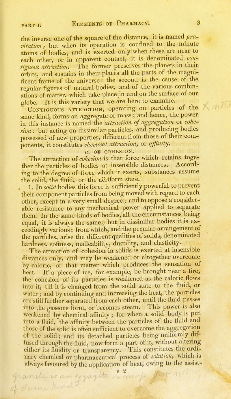 the inverse one of the square of the distance, it is named gra- vitation; but when its operation is confined to the minute atoms of bodies, and is exerted only when these are near to each other, or in apparent contact, it is denominated con- tiguous attraction. The former preserves 'the planets in their orbits, and sustains in their places all the parts of the magni- ficent frame of the universe: the second is the cause of the regular figures of natural bodies, and of the various combin- ations of matter, which take place in and on the surface of our globe. It is this variety that we are here to examine. Contiguous attraction, operating on particles of the same kind, forms an aggregate or mass ; and hence, the power in this instance is named the attraction of aggregation or cohe- sion : but acting on dissimilar particles, and producing bodies possessed of new properties, different from those of their com- ponents, it constitutes chemical attraction, or affinity. a. of cohesion. The attraction of cohesion is that force which retains toge- ther the particles of bodies at insensible distances. Accord- ing to the degree of force which it exerts, substances assume the solid, the fluid, or the aeriform state. „ 1. In solid bodies this force is sufficiently powerful to prevent their component particles from being moved with regard to each other, except in a very small degree ; and to oppose a consider- able resistance to any mechanical power applied to separate them. In the same kinds of bodies, all the circumstances being equal, it is always the same; but in dissimilar bodies it is ex- ceedingly various : from which, and the peculiar arrangement of the particles, arise the different qualities of solids, denominated hardness, softness, malleability, ductility, and elasticity. The attraction of cohesion in solids is exerted at insensible distances only, and may be weakened or altogether overcome by caloric, or that matter which produces the sensation of heat. If a piece of ice, for example, be brought near a fire, the cohesion of its particles is weakened as the caloric flows into it, till it is changed from the solid state to the fluid, or water; and by continuing and increasing the heat, the particles are still further separated from each other, until the fluid passes into the gaseous form, or becomes steam. This power is also weakened by chemical affinity; for when a solid body is put into a fluid, the affinity between the particles of the fluid and those of the solid is often sufficient to overcome the aggregation of the solid; and its detached particles being uniformly dif- fused through the fluid, now form a part of it, without altering either its fluidity or transparency. This constitutes the ordi- nary chemical or pharmaceutical process of solution, which is always favoured by the application of heat, owing to the assist- b 2