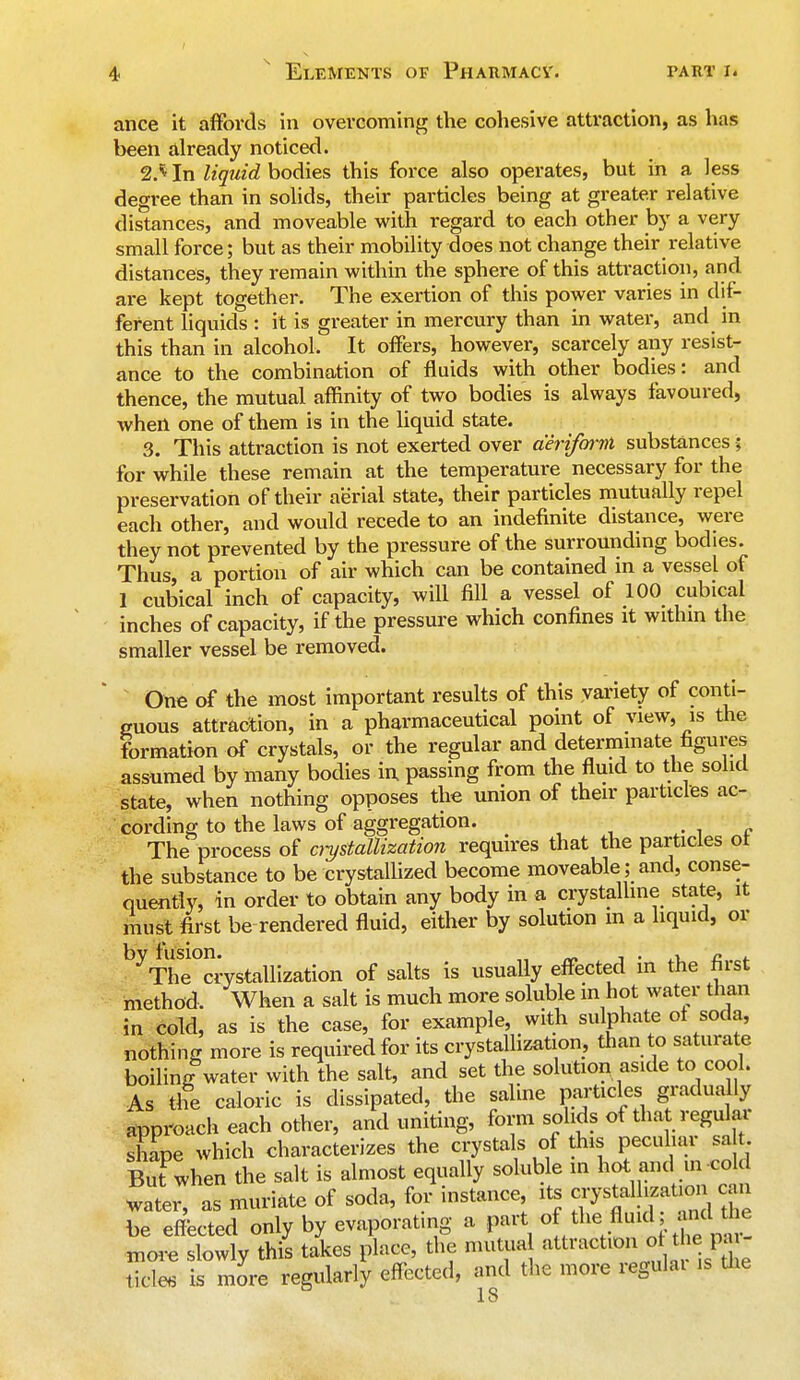 ance it affords in overcoming the cohesive attraction, as has been already noticed. 2. * In liquid bodies this force also operates, but in a less degree than in solids, their particles being at greater relative distances, and moveable with regard to each other by a very small force; but as their mobility does not change their relative distances, they remain within the sphere of this attraction, and. are kept together. The exertion of this power varies in dif- ferent liquids : it is greater in mercury than in water, and in this than in alcohol. It offers, however, scarcely any resist- ance to the combination of fluids with other bodies: and thence, the mutual affinity of two bodies is always favoured, when one of them is in the liquid state. 3. This attraction is not exerted over aeriform substances; for while these remain at the temperature necessary for the preservation of their aerial state, their particles mutually repel each other, and would recede to an indefinite distance, were they not prevented by the pressure of the surrounding bodies. Thus, a portion of air which can be contained in a vessel of 1 cubical inch of capacity, will fill a vessel of 100 cubical inches of capacity, if the pressure which confines it within the smaller vessel be removed. One of the most important results of this variety of conti- guous attraction, in a pharmaceutical point of view, is the formation of crystals, or the regular and determinate figures assumed by many bodies in passing from the fluid to the solid state, when nothing opposes the union of their particles ac- cording to the laws of aggregation. vi The process of crystallization requires that the particles ot the substance to be crystallized become moveable ; and, conse- quently, in order to obtain any body in a crystalline state, it must first be rendered fluid, either by solution in a liquid, or byThe0crystalliZation of salts is usually effected in the first method. When a salt is much more soluble in hot water than in cold, as is the case, for example, with sulphate ot soda, nothing more is required for its crystallization, than to saturate boilinff water with the salt, and set the solution aside to cool. As the caloric is dissipated, the saline particles gradually approach each other, and uniting, form solids of that regular shape which characterizes the crystals of this peculiar sa But when the salt is almost equally soluble in hot and in cold later as muriate of soda, for instance its tfM^g be effected only by evaporating a part of tlie fluid, and k. inore slowly this takes place, the mutual attraction ot the pa tick* is more regularly effected, and the more regulai is the