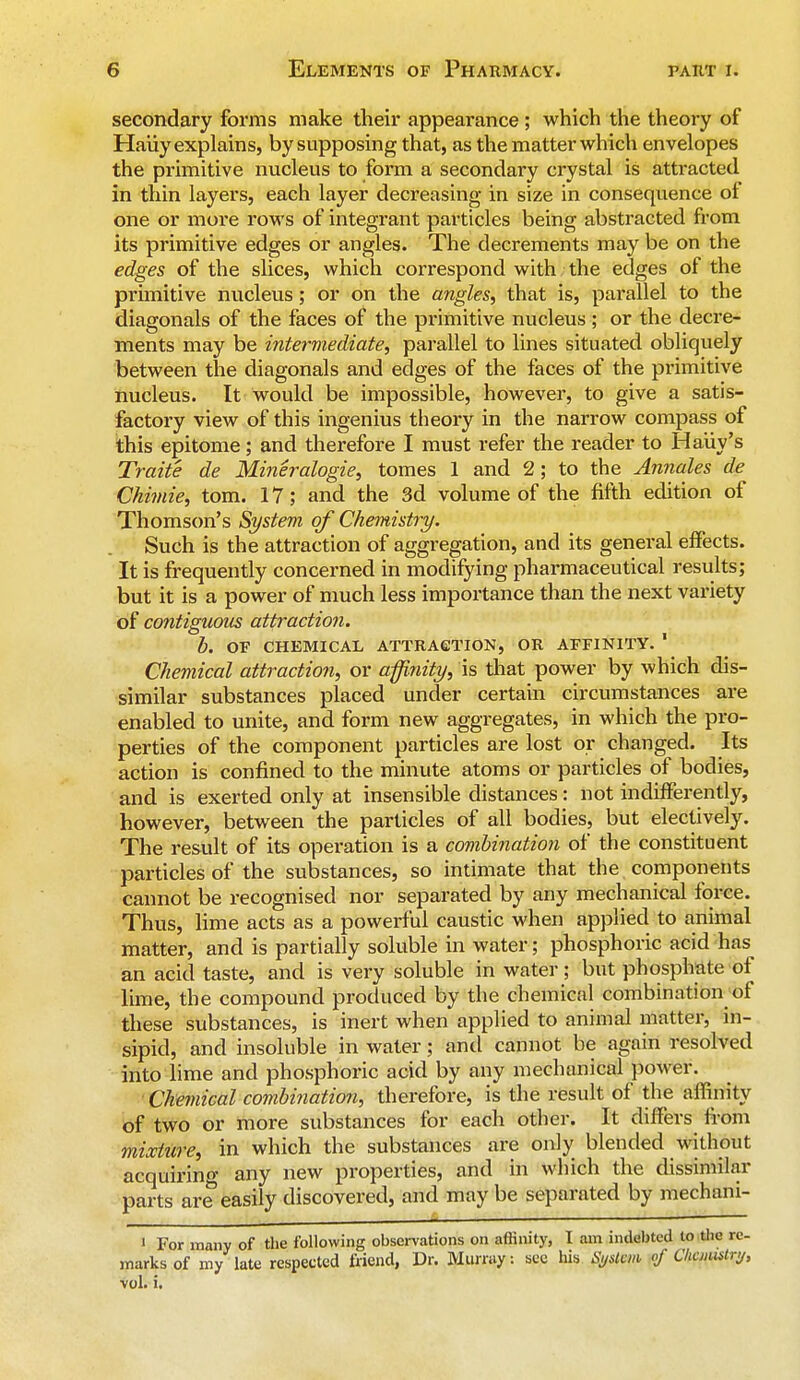 secondary forms make their appearance ; which the theory of Haiiy explains, by supposing that, as the matter which envelopes the primitive nucleus to form a secondary crystal is attracted in thin layers, each layer decreasing in size in consequence of one or more rows of integrant particles being abstracted from its primitive edges or angles. The decrements may be on the edges of the slices, which correspond with the edges of the primitive nucleus; or on the angles, that is, parallel to the diagonals of the faces of the primitive nucleus; or the decre- ments may be intermediate, parallel to lines situated obliquely between the diagonals and edges of the faces of the primitive nucleus. It would be impossible, however, to give a satis- factory view of this ingenius theory in the narrow compass of this epitome; and therefore I must refer the reader to Haiiy's Traite de Mineralogie, tomes 1 and 2; to the Annates de Chimie, torn. 17; and the 3d volume of the fifth edition of Thomson's System of Chemistry. Such is the attraction of aggregation, and its general effects. It is frequently concerned in modifying pharmaceutical results; but it is a power of much less importance than the next variety of contiguous attraction. b. OF CHEMICAL ATTRACTION, OR AFFINITY. 1 Chemical attraction, or affinity, is that power by which dis- similar substances placed under certain circumstances are enabled to unite, and form new aggregates, in which the pro- perties of the component particles are lost or changed. Its action is confined to the minute atoms or particles of bodies, and is exerted only at insensible distances: not indifferently, however, between the particles of all bodies, but electively. The result of its operation is a combination of the constituent particles of the substances, so intimate that the components cannot be recognised nor separated by any mechanical force. Thus, lime acts as a powerful caustic when applied to animal matter, and is partially soluble in water; phosphoric acid has an acid taste, and is very soluble in water; but phosphate of lime, the compound produced by the chemical combination ol these substances, is inert when applied to animal matter, in- sipid, and insoluble in water; and cannot be again resolved into lime and phosphoric acid by any mechanical power. Chemical combination, therefore, is the result of the affinity of two or more substances for each other. It differs from mixture, in which the substances are only blended without acquiring any new properties, and in which the dissimilar parts are easily discovered, and may be separated by mechani- • For many of the following observations on affinity, I am indebted to the re- marks of my late respected friend, Dr. Murray: see his System of Chemistry, vol. i.