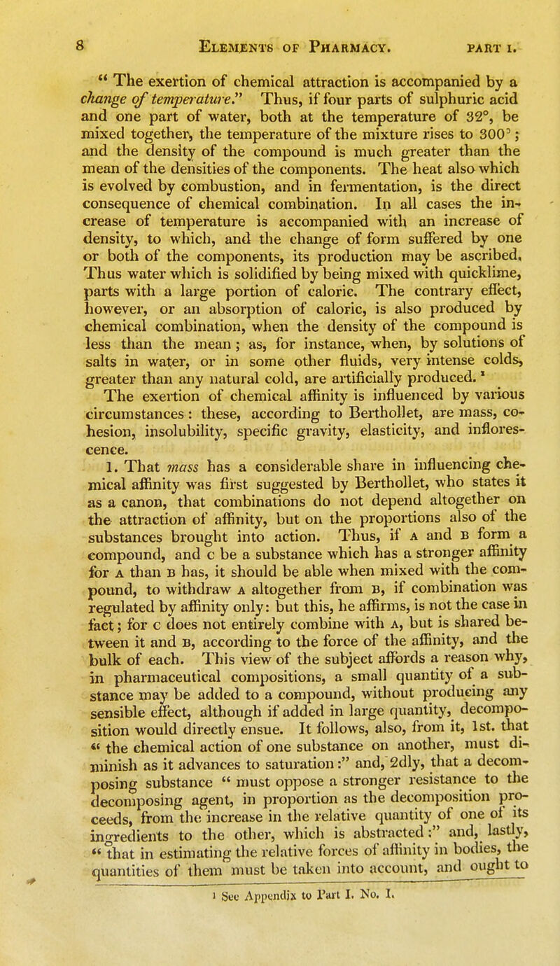  The exertion of chemical attraction is accompanied by a cliange of temperature Thus, if four parts of sulphuric acid and one part of water, both at the temperature of 32°, be mixed together, the temperature of the mixture rises to 3003 j and the density of the compound is much greater than the mean of the densities of the components. The heat also which is evolved by combustion, and in fermentation, is the direct consequence of chemical combination. In all cases the in-, crease of temperature is accompanied with an increase of density, to which, and the change of form suffered by one or both of the components, its production may be ascribed. Thus water which is solidified by being mixed with quicklime, parts with a large portion of caloric. The contrary effect, however, or an absorption of caloric, is also produced by chemical combination, when the density of the compound is less than the mean ; as, for instance, when, by solutions of salts in water, or in some other fluids, very intense colds, greater than any natural cold, are artificially produced. * The exertion of chemical affinity is influenced by various circumstances : these, according to Berthollet, are mass, co- hesion, insolubility, specific gravity, elasticity, and inflores- cence. 1. That mass has a considerable share in influencing che- mical affinity was first suggested by Berthollet, who states it as a canon, that combinations do not depend altogether on the attraction of affinity, but on the proportions also of the substances brought into action. Thus, if a and b form a compound, and c be a substance which has a stronger affinity for a than b has, it should be able when mixed with the com- pound, to withdraw a altogether from B, if combination was regulated by affinity only: but this, he affirms, is not the case in fact; for c does not entirely combine with a, but is shared be- tween it and B, according to the force of the affinity, and the bulk of each. This view of the subject affords a reason why, in pharmaceutical compositions, a small quantity of a sub- stance may be added to a compound, without producing any sensible effect, although if added in large quantity, decompo- sition would directly ensue. It follows, also, from it, 1st. that « the chemical action of one substance on another, must di^ minish as it advances to saturation: and, 2dly, that a decom- posing substance  must oppose a stronger resistance to the decomposing agent, in proportion as the decomposition pro- ceeds, from the increase in the relative quantity of one of its ingredients to the other, which is abstracted: and, lastly, that in estimating the relative forces of affinity in bodies, the quantities of them must be taken into account, and^ought to i See Appendix to Part I. No. I.