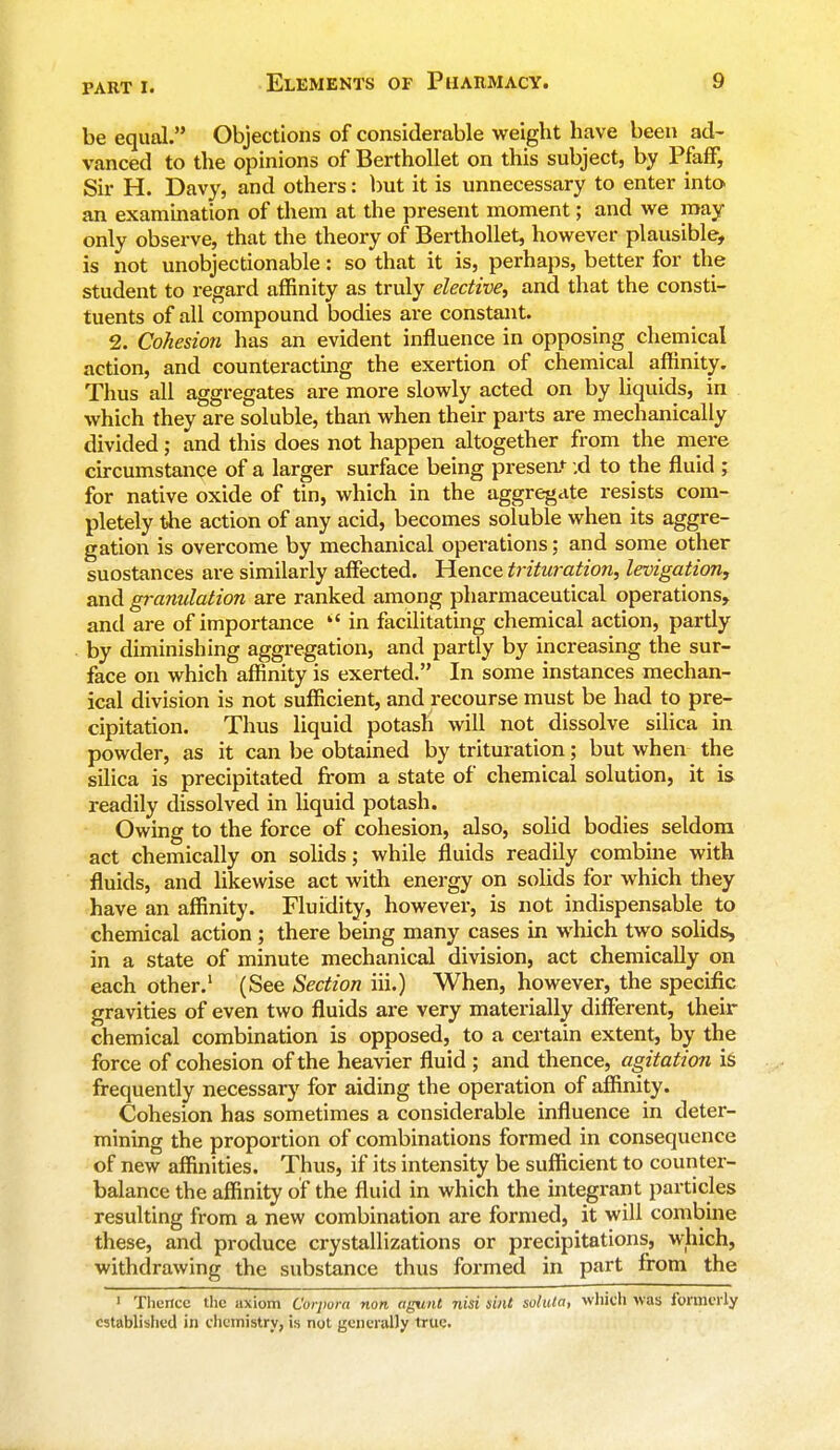 be equal. Objections of considerable weight have been ad- vanced to the opinions of Berthollet on this subject, by Pfaff, Sir H. Davy, and others: but it is unnecessary to enter into an examination of them at the present moment; and we may only observe, that the theory of Berthollet, however plausible, is not unobjectionable: so that it is, perhaps, better for the student to regard affinity as truly elective, and that the consti- tuents of all compound bodies are constant. 2. Cohesion has an evident influence in opposing chemical action, and counteracting the exertion of chemical affinity. Thus all aggregates are more slowly acted on by liquids, in which they are soluble, than when their parts are mechanically divided; and this does not happen altogether from the mere circumstance of a larger surface being present :d to the fluid ; for native oxide of tin, which in the aggregate resists com- pletely the action of any acid, becomes soluble when its aggre- gation is overcome by mechanical operations; and some other suostances are similarly affected. Hence trituration, levigation, and granulation are ranked among pharmaceutical operations, and are of importance  in facilitating chemical action, partly by diminishing aggregation, and partly by increasing the sur- face on which affinity is exerted. In some instances mechan- ical division is not sufficient, and recourse must be had to pre- cipitation. Thus liquid potash will not dissolve silica in powder, as it can be obtained by trituration; but when the silica is precipitated from a state of chemical solution, it is readily dissolved in liquid potash. Owing to the force of cohesion, also, solid bodies seldom act chemically on solids; while fluids readily combine with fluids, and likewise act with energy on solids for which they have an affinity. Fluidity, however, is not indispensable to chemical action; there being many cases in which two solids, in a state of minute mechanical division, act chemically on each other.1 (See Section hi.) When, however, the specific gravities of even two fluids are very materially different, their chemical combination is opposed, to a certain extent, by the force of cohesion of the heavier fluid ; and thence, agitation is frequently necessary for aiding the operation of affinity. Cohesion has sometimes a considerable influence in deter- mining the proportion of combinations formed in consequence of new affinities. Thus, if its intensity be sufficient to counter- balance the affinity of the fluid in which the integrant particles resulting from a new combination are formed, it will combine these, and produce crystallizations or precipitations, which, withdrawing the substance thus formed in part from the 1 Thence the axiom Corpora non agunt nisi sint solula, which was formerly established in chemistry, is not generally true.