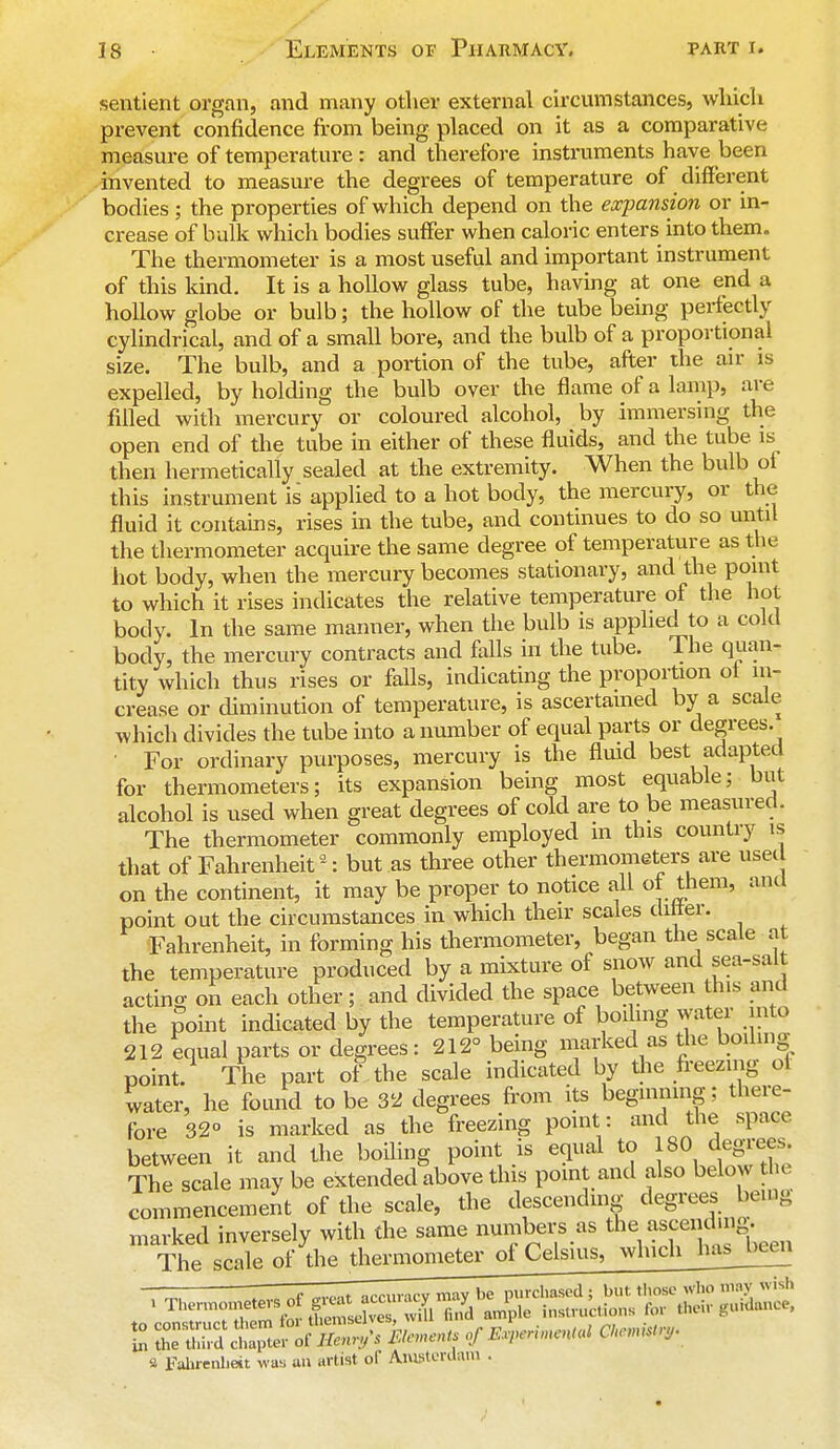 sentient organ, and many other external circumstances, which prevent confidence from being placed on it as a comparative measure of temperature : and therefore instruments have been invented to measure the degrees of temperature of different bodies; the properties of which depend on the expansion or in- crease of balk which bodies suffer when caloric enters into them. The thermometer is a most useful and important instrument of this kind. It is a hollow glass tube, having at one end a hollow globe or bulb; the hollow of the tube being perfectly cylindrical, and of a small bore, and the bulb of a proportional size. The bulb, and a portion of the tube, after the air is expelled, by holding the bulb over the flame of a lamp, are filled with mercury or coloured alcohol, by immersing the open end of the tube in either of these fluids, and the tube is then hermetically sealed at the extremity. When the bulb of this instrument is applied to a hot body, the mercury, or the fluid it contains, rises in the tube, and continues to do so until the thermometer acquire the same degree of temperature as the hot body, when the mercury becomes stationary, and the point to which it rises indicates the relative temperature of the hot body. In the same manner, when the bulb is applied to a cold body, the mercury contracts and falls in the tube. The quan- tity which thus rises or falls, indicating the proportion oi in- crease or diminution of temperature, is ascertained by a scale which divides the tube into a number of equal parts or degrees. • For ordinary purposes, mercury is the fluid best adapted for thermometers; its expansion being most equable; but alcohol is used when great degrees of cold are to be measured. The thermometer commonly employed m this country is that of Fahrenheit 2: but as three other thermometers are usee on the continent, it may be proper to notice all of them, and point out the circumstances in which their scales differ. Fahrenheit, in forming his thermometer, began the scale a the temperature produced by a mixture of snow and sea-salt acting on each other; and divided the space between this and the point indicated by the temperature of boiling water mto 212 equal parts or degrees: 212° being marked as the boiling point. The part of the scale indicated by the freezing of water, he found to be 32 degrees from its beginning; there- fore 32° is marked as the freezing point : and the spnev between it and the boiling point is equal to 180 degrees The scale may be extended above this point and also below the commencement of the scale, the descending degrees being marked inversely with the same numbers as the ascend.ng. The scale of the thermometer of Celsius, which has_bccn —— 1 , occuricv may be purchased ; but. those who way wish £ rSIJer of fitarfi Elects of F,rerunen,ul (tarn** S Fahrenheit was an artist of Amsterdam •