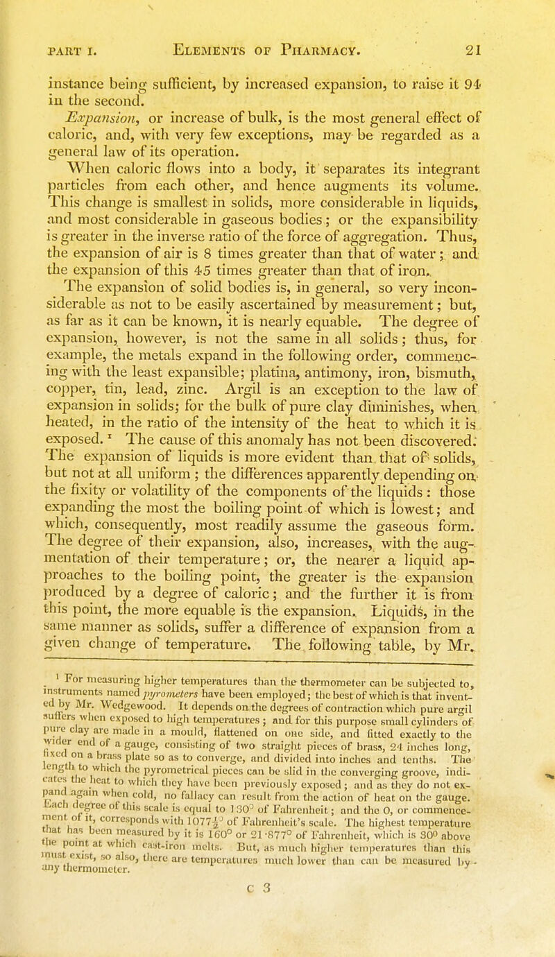 instance being sufficient, by increased expansion, to raise it 94- in the second. Expansion, or increase of bulk, is the most general effect of caloric, and, with very few exceptions, may be regarded as a general law of its operation. When caloric flows into a body, it separates its integrant particles from each other, and hence augments its volume. This change is smallest in solids, more considerable in liquids, and most considerable in gaseous bodies; or the expansibility is greater in the inverse ratio of the force of aggregation. Thus, the expansion of air is 8 times greater than that of water ; and. the expansion of this 45 times greater than that of iron. The expansion of solid bodies is, in general, so very incon- siderable as not to be easily ascertained by measui*ement; but, as far as it can be known, it is nearly equable. The degree of expansion, however, is not the same in all solids; thus, for example, the metals expand in the following order, commenc- ing with the least expansible; platina, antimony, iron, bismuth, copper, tin, lead, zinc. Argil is an exception to the law of expansion in solids; for the bulk of pure clay diminishes, when heated, in the ratio of the intensity of the heat to which it is exposed.1 The cause of this anomaly has not been discovered. The expansion of liquids is more evident than that of' solids, but not at all uniform ; the differences apparently depending on the fixity or volatility of the components of the liquids : those expanding the most the boiling point-of which is lowest; and which, consequently, most readily assume the gaseous form. The degree of their expansion, also, increases, with the aug-. mentation of their temperature; or, the nearer a liquid ap- proaches to the boiling point, the greater is the expansion produced by a degree of caloric; and the further it is from this point, the more equable is the expansion. Liquids, in the s;ime manner as solids, suffer a difference of expansion from a given change of temperature. The ..following table, by Mr. 1 For measuring higher temperatures than the thermometer can be subjected to, instruments named pyrometers have been employed; the best of which is that invent- ed by Mr. Wedgewood. It depends on the degrees of contraction which pure argil suffers when exposed to high temperatures; and for this purpose small cylinders of purt clay are made in a mould, flattened on one side, and futed exactly to the wider end of a gauge, consisting of two straight pieces of brass, 24 inches long, tixcd on a brass plate so as to converge, and divided into inches and tenths. The length, to which the pyrometrical pieces can be slid in the converging groove, indi- cates the heat to which they have been previously exposed; and as they do not ex- pand again when cold, no fallacy can result from the action of heat on the gauge. &acn degree of tlus scale is equal to 1SO3 of Fahrenheit; and the 0, or commence- ment of it, corresponds witli 1077£° of Fahrenheit's scale. The highest temperature that has been measured by it is 160° or 21 -877° of Fahrenheit, which is 300 above 'lie point at Which cast-iron melts. But, as much higher temperatures than this  it exist, so also, there are temperatures much lower than can be measured by. any thermometer. 1