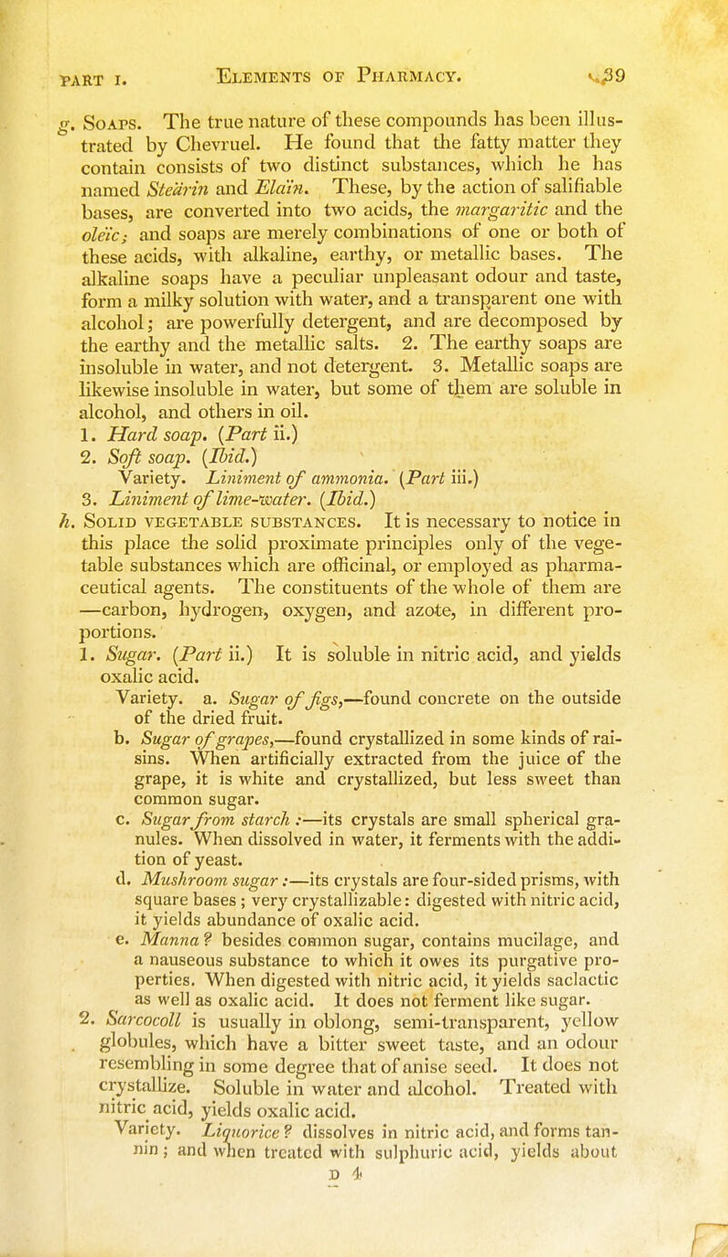 g. Soaps. The true nature of these compounds has been illus- trated by Chevruel. He found that the fatty matter they contain consists of two distinct substances, which he has named Stearin and Ela'in. These, by the action of salifiable bases, are converted into two acids, the margaritic and the oleic; and soaps are merely combinations of one or both of these acids, with alkaline, earthy, or metallic bases. The alkaline soaps have a peculiar unpleasant odour and taste, form a milky solution with water, and a transparent one with alcohol; are powerfully detergent, and are decomposed by the earthy and the metallic salts. 2. The earthy soaps are insoluble in water, and not detergent. 3. Metallic soaps are likewise insoluble in water, but some of them are soluble in alcohol, and others in oil. 1. Hard soap. (Part ii.) 2. Soft soap. (Ibid.) Variety. Liniment of ammonia. (Part iii.) 3. Liniment of lime-water. (Ibid.) h. Solid vegetable substances. It is necessary to notice in this place the solid proximate principles only of the vege- table substances which are officinal, or employed as pharma- ceutical agents. The constituents of the whole of them are —carbon, hydrogen, oxygen, and azote, in different pro- portions. 1. Sugar. (Part ii.) It is soluble in nitric acid, and yields oxalic acid. Variety, a. Sugar of Jigs,—found concrete on the outside of the dried fruit. b. Sugar of grapes,—found crystallized in some kinds of rai- sins. When artificially extracted from the juice of the grape, it is white and crystallized, but less sweet than common sugar. c. Sugarfrom starch :—its crystals are small spherical gra- nules. When dissolved in water, it ferments with the addi- tion of yeast. d. Mushroom sugar:—its crystals are four-sided prisms, with square bases ; very crystallizable: digested with nitric acid, it yields abundance of oxalic acid. e. Manna ? besides common sugar, contains mucilage, and a nauseous substance to which it owes its purgative pro- perties. When digested with nitric acid, it yields saclactic as well as oxalic acid. It does not ferment like sugar. 2. Sarcocoll is usually in oblong, semi-transparent, yellow , globules, which have a bitter sweet taste, and an odour resembling in some degree that of anise seed. It does not crystallize. Soluble in water and alcohol. Treated with nitric acid, yields oxalic acid. Variety. Liquorice ? dissolves in nitric acid, and forms tan- nin ; and when treated with sulphuric acid, yields about