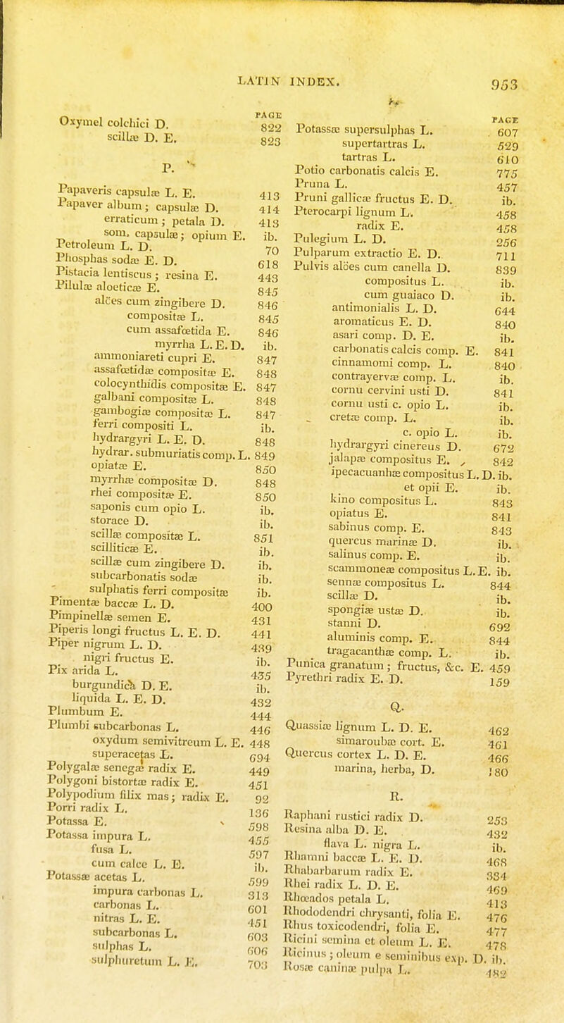 Oxymel colchici D. scilLe D. E. Papaveris capsulaj L. E. Papavcr album; capsulse D. erraticum ; petala D. som, capsulae; opium E. Petroleum L. D. Phosphas soda; E. D. Pistacia lentiscus ; resina E. Pilula: aloeticaj E. alt'es cum zingibere D. composita: L. cum assafcetida E. myrrha L.E.D. ammoniareti cupri E. assafcetida; composita: E. colocynthidis composita: E. galbani composite L. gambogia: composita; L. fern compositi L. hydrargyri L. E. D. hydrar. submuriatis comp. L. opiata; E. myrrha; composita; D. rhei composita? E. saponis cum opio L. storace D. scilta composita: L. scilliticae E. scilla cum zingibere D. subcarbonatis soda; sulpliatis fcrri composita: Pimenta: bacca; L. D. Pimpinella; semen E. Piperis longi fructus L. E. D. Piper nigrum L. D. nigii fructus E. Pix arida L. burgundica D. E. liquida L. E. D. Plumbum E. Plumbi subcarbonas L. oxydum semivitrcum L. E superacetas E. Polygala: senega; radix E. Polygoni bistorta; radix E. Polypodium fdix mas; radix E. Porri radix L. Potassa E. •> Potassa impura L. fusa L. cum cake L. Potassa: acetas L. impura carbonas L. carbonas L. nitras L. E. subcarbonas L. sulphas L. sulphirratum L. K. PAGE 822 823 413 414 418 ib. 70 618 443 845 846 845 846 ib. 847 848 847 848 847 ib. 848 849 850 848 850 ib. ib. 851 ib. ib. ib. ib. 400 431 441 439 ib. 435 ib. 432 444 446 448 694 449 451 92 136 598 455 597 ib. .r,'.)<j 313 601 ■151 603 606 703 Potassa; supersulphas L. supertartras L. tartras L. Potio carbonatis calcis E. Pruna E. Pruni gallica: fructus E. D. Pterocarpi lignum L. radix E. Pulegium L. D. Pulparum extractio E. D. Pulvis aloes cum canella D. compositus L. cum guaiaco D. antimonialis L. D. aromaticus E. D. asari comp. D. E. carbonatis calcis comp. cinnamomi comp. E. contrayervas comp. L. cornu cervini usti D. comu usti c. opio L. creta; comp. L. c. opio L. hydrargyri cinereus D. jalapse compositus E E. 953 PACE 607 529 610 775 457 ib. 458 458 256 711 839 ib. ib. 644 840 ib. 841 840 ib. 841 ib. ib. ib. 67a 842 ipecacuanhas compositus L. D. ib, et opii E. ib. kino compositus L. 843 opiatus E. 847 sabinus comp. E. 843 quercus marinas D. ib. salinus comp. E. ju. scammonea; compositus L.E. ib senna; compositus L. scilla1 D. spongia; usta; D. stanni D. aluminis comp. E. tragacanthaj comp. L. Punica granatum; fructus, &c. E. 459 Pyrethri radix E. D. 159 844 ib. ib. 692 844 ib. Q- Quassia; lignum L. D. E. simarouba: cort. E. Quercus cortex L. D. E. marina, herba, D. R. Raphani rustici radix D. Resina alba D. E. flava L. nigra L. Rhamni bacca: L. E. D. Rhabarbarum radix E. Rhei radix L. D. E. Rhoeados petala L. Rhododendri chrysanti, folia E. Rhus toxicodendri, folia E. Ricini semina ct oleum L. K. JMciiius;,ileum e seminibus 6Xn> Ros;c cajilnoa pulpa I,. 462 •1«I 466 J 80 253 432 ib. 468 334 469 413 476 477 4 78 D. ib. 463