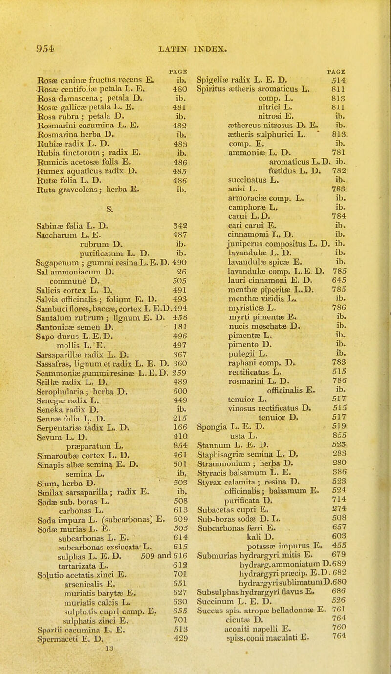 PAGE Rosae caninae fructus rcccns E. ib. Rosa; centifoliae petala L. E. 480 Rosa damascena; petala D. ib. Rosed gallica; petala L. E. 481 Rosa rubra ; petala D. ib. Rosmarini cacurnina L. E. 482 Rosmarina herba D. ib. Rubiae radix L. D. 483 Rubia tinctorum; radix E. ib. Rumicis acetosae folia E. 486 Rumex aquaticus radix D. 485 Rutae folia L. D. 486 Ruta graveolens; herba E. ib. S. Sabinae Mia L. D. 342 Saccharum L. E. 487 rubrum D. ib. purificatum L. D. ib. Sagapenum ; gummi resina L. E. D. 490 Sal ammoniacum D. 26 commune D. 505 Salicis cortex L. D. 491 Salvia officinalis ; folium E. D. 493 Sambuciflores, baccae, cortex L.E.D.494 Santalum rubrum ; lignum E. D. 458 Santonicae semen D. 181 Sapo durus L. E. D. 496 mollis L. E. 497 Sarsaparillfe radix L. D. 367 Sassafras, lignum et radix L. E. D. 360 ScammonitE gummi resina? L.E.D. 259 Scilla: radix L. D. 489 Scrophularia ; herba D. 500 Senegal radix L. 449 Seneka radix D. ib. Sennae folia L. D. 215 Serpentarias radix L.. D. 166 Sevum L. D. 410 praeparatum L. 854 Simaroubae cortex L. D. 461 Sinapis albae semin^ E. D. 501 semina L. ib, Sium, herba D. 503 Smilax sarsaparilla ; radix E. ib. Sodae sub. boras L. 508 carbonas L. 613 Soda impura L. (subcarbonas) E. 509 Sodae murias L. E. 505 subcarbonas L. E. 614 subcarbonas exsiccata L. 615 sulphas L. E. D. 509 and 616 tartarizata L. 612 Solutio acetatis zinci E. 701 arsenicalis E. 651 muriatis baryta; E. 627 muriatis calcis L. 630 sulphatis cupri comp. E; 655 sulphatis zinci E. 701 Spartii cacurnina L. E. 513 Spermaceti E. D. 429 13 PAGE Spigelian radix L. E. D. 514 Spiritus actheris aromaticus L. 811 comp. L. 813 nitrici L. 811 nitrosi E. ib. aethereus nitrosus D. E. ib. aetheris sulphurici L. * 813 comp. E. ib. ammonia; L. D. 781 aromaticus L. D. ib. fcetidus L. D. 782 succinatus L. ib. anisi L. 783 armoracias comp. L. ib. camphorae L. ib. carui L.D. 784 cari carui E. ib. cinnamomi L. D. ib. juniperus compositus L. D. ib. lavandulas L. D. ib. lavandulae spica? E. ib. lavandulae comp. L.E.D. 785 lauri cinnamoni E. D. 645 menthae piperitae L.D. 785 menthae viridis L. ib. myristicaa L. 786 myrti pimentae E. ib. nucis moschatas D. ib. pimentae L. ib. pimento D. ib. pulegii L. ib. raphani comp. D. 783 rectificatus L. 515 rosmarini L. D- 786 officinalis E. ib. tenuior L. 517 vinosus rectificatus D. 515 tenuior D. 517 Spongia L. E. D. 519 usta L. 855 Stannum L. E. D. 523 Staphisagrias semina L. D. 283 Strammonium ; herba D. 280 Styracis balsamum L. E. 386 Styrax calamita ; resina D. 523 officinalis ; balsamum E. 524 purificata D. 714 Subacetas cupri E. 274 Sub-boras soda? D. L. 508 Subcarbonas ferri E. 657 kali D. 603 potassae impurus E. 455 Submurias hydrargyri mitis E. 679 hydrarg.ammoniatum D.689 hydrargyriproecip. E.D. 682 hydrargyrisubliraatuniD.680 Subsulphas hydrargyri flavus E. 686 Succinum L. E. D. 526 Succus spis. atropse belladonnas E. 761 cicuta; D. 764 aconiti napelli E. 760 spiss.coniimaculati E- 764