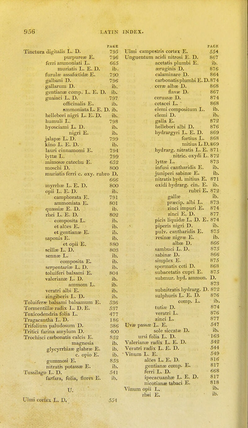 PAGE Tinctura digitalis L. D. 795 purpurea? E. 796 ferri aminoniati L. 665 muriatis L. E. D. ib. furula? assafoetidae E. 790 galbani D. 796 gallarum D. ib. gentiana? cornp. L. E. D. ib. guaiaci L. D. 797 officinalis E. ib. ammoniataL. E. D. ib. hellebori nigri L. E. D. ib. humuli L. 798 hyosciami L. D. ib. nigri E. ib. jalapa? L. D. 799 kino L. E. D. ib. lauri cinnamomi E. 794 lyttae L. 799 mimosa? catechu E. 652 moschi D. 800 muriatis ferri c. oxy. rubro D. 666 myrrha? L. E. D. 800 opii L. E. D. ib. camphorata E. 791 ammoniata E. 801 quassia? E. D. ib. rhei L. E. D. 802 composita L. ib. et aloes E. ib. et gentiana? E. ib. saponis E. ib. et opii E. 880 scilla? L. D. 803 senna? L. ib. composita E. ib. serpentarise L. D. ib. toluiferi balsami E. 804 Valerianae L. D. ib. ammom L. ib. veratri albi E. ib. zingiberis L. D. ib. Toluifera? balsami balsamum E. 536 Tormentilla? radix L. D. E. 537 Toxicodendria folia L. 477 Tragacantha L. D. 186 Trifolium paludosum D. 386 Tritici farina amylum D. 400 Trochisci carbonatis calcis E. 852 magnesia ib. glycyrrhiza? glabra E. ib. c. opio E. ib. gummosi E. 853 nitratis potassa? E. ib. Tussilago L. D. 541 farfara, folia, flores E. ib. U. Ulmi cortex L. D.' 55-1 PACE Ulmi campcstris cortex E. 554 Unguentum acidi nitrosi E. D. 867 acetatis plumbi E. ib. a?ruginis D. 876 calaminare D. 864 carbonatis plumbi E.D.874 . cera? alba? D. 868 flava? D. 867 cerussa? D. 874 cetacei L. ' 868 elemi compositum L. ib. clemi D. ib. galla E. 872 hellebori albi D. 876 hydrargyri L. E. D. 869 fortius L. 868 mitiusL.D.869 hydrarg. nitratis L. E. 871 nitric, oxydi L. 872 lytta? L. 873 infusi cantharidis E. ib. juniperi sabina? E. ib. nitratis hyd. mitius E. 871 oxidi hydrarg. cin. E. ib. rubri E. 872 galla? ib. prascip. albi L. 873 zinci impuri E. 874 zinci E. D. 877 picis liquida? L. D. E. 874 < piperis nigri D. ib. pulv. cantharidis E. 875 resina? nigra? E. ib. alba? D. 866 sambuci L. D. 875 sabina? D. 866 simplex E. 875 spermatis ceti D. 868 subacetatis cupri E. 875 submur. hyd. amnion. D. 873 subnitratis hydrarg. D. 872 sulphuris L. E. D. 876 comp. L. ib. tutia? D. 874 veratri L. 876 zinci L. 877 Uva? passa? L. E. 547 sole siccata? D. ib. ursi folia L. D. 163 Valeriana? radix L. E. D. 542 Veratri radix L. £. D. 544 • Vinum L. E. 549 aloes L. E. D. 816 gentiana? comp. E. 817 ferri L. D. 668 ipecacuanha? L. E. D. 817 nicotiantc tabaci E. 818 Vinum opii L. 'b* rhei E.