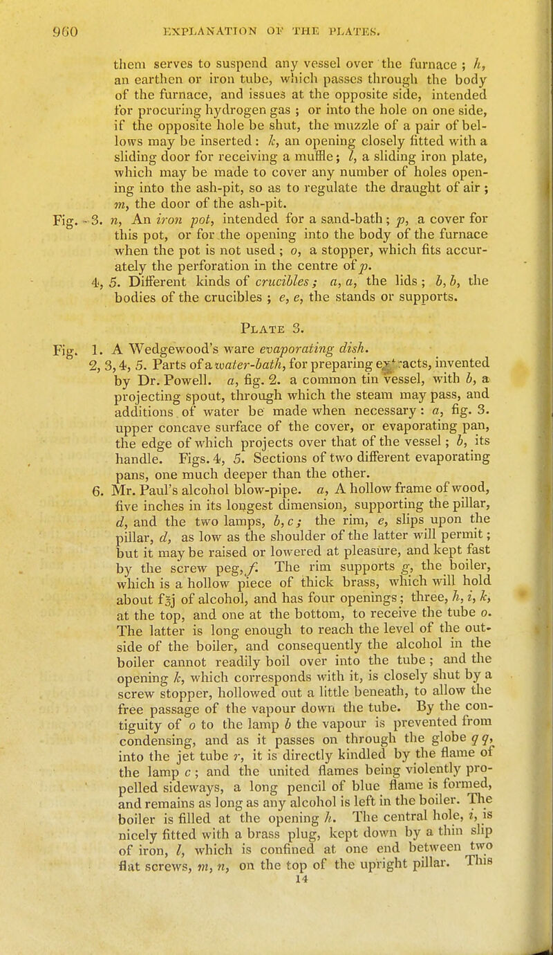 them serves to suspend any vessel over the furnace ; h, an earthen or iron tube, which passes through the body of the furnace, and issues at the opposite side, intended for procuring hydrogen gas ; or into the hole on one side, if the opposite hole be shut, the muzzle of a pair of bel- lows may be inserted: k, an opening closely fitted with a sliding door for receiving a muffle; I, a sliding iron plate, which may be made to cover any number of holes open- ing into the ash-pit, so as to regulate the draught of air; my the door of the ash-pit. Fig. - 3. n, An iron -pot, intended for a sand-bath ; p, a cover for this pot, or for the opening into the body of the furnace when the pot is not used ; o, a stopper, which fits accur- ately the perforation in the centre of p. 4, 5. Different kinds of crucibles; a, a, the lids ; b, b, the bodies of the crucibles ; e, e, the stands or supports. Plate 3. Fig. 1. A Wedgewood's ware evaporating dish. 2, 3,4, 5. Parts of a. water-bath, for preparing e,v' -acts, invented by Dr. Powell, a, fig. 2. a common tin vessel, with b, a projecting spout, through which the steam may pass, and additions of water be made when necessary : o, fig. 3. upper concave surface of the cover, or evaporating pan, the edge of which projects over that of the vessel; b, its handle. Figs. 4, 5. Sections of two different evaporating pans, one much deeper than the other. 6. Mr. Paul's alcohol blow-pipe, a, A hollow frame of wood, five inches in its longest dimension, supporting the pillar, d, and the two lamps, b, c; the rim, e, slips upon the pillar, d, as low as the shoulder of the latter will permit; but it may be raised or lowered at pleasure, and kept fast by the screw peg,/. The rim supports g, the boiler, which is a hollow piece of thick brass, which will hold about fgj of alcohol, and has four openings; three, h, i, k, at the top, and one at the bottom, to receive the tube o. The latter is long enough to reach the level of the out- side of the boiler, and consequently the alcohol in the boiler cannot readily boil over into the tube ; and the opening Jc, which corresponds with it, is closely shut by a screw stopper, hollowed out a little beneath, to allow the free passage of the vapour down the tube. By the con- tiguity of o to the lamp b the vapour is prevented from condensing, and as it passes on through the globe qq, into the jet tube ?-, it is directly kindled by the flame of the lamp c; and the united flames being violently pro- pelled sideways, a long pencil of blue flame is formed, and remains as long as any alcohol is left in the boiler. The boiler is filled at the opening h. The central hole, i, is nicely fitted with a brass plug, kept down by a thin slip of iron, I, which is confined at one end between two flat screws, m, n, on the top of the upright pillar. This 14