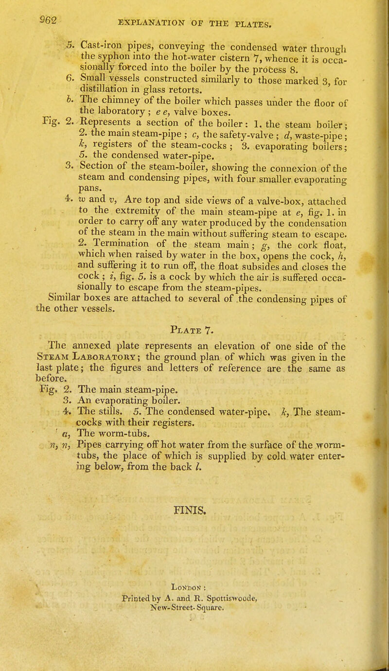 5. Cast-iron pipes, conveying the condensed water through the syphon into the hot-water cistern 7, whence it is occa- sionally forced into the boiler by the process 8. 6. Small vessels constructed similarly to those marked 3, for distillation in glass retorts. b. The chimney of the boiler which passes under the floor of the laboratory ; e e, valve boxes. Fig. 2. Represents a section of the boiler: 1. the steam boiler; 2. the main steam-pipe ; c, the safety-valve ; d, waste-pipe; k, registers of the steam-cocks ; 3. evaporating boilers; 5. the condensed water-pipe. 3. Section of the steam-boiler, showing the connexion of the steam and condensing pipes, with four smaller evaporating pans. 4. to and v, Are top and side views of a valve-box, attached to the extremity of the main steam-pipe at e, fig. 1. in order to carry off any water produced by the condensation of the steam in the main without suffering steam to escape. 2. Termination of the steam main; g, the cork float, which when raised by water in the box, opens the cock, h, and suffering it to run off, the float subsides and closes the cock ; i, fig. 5. is a cock by which the air is suffered occa- sionally to escape from the steam-pipes. Similar boxes are attached to several of the condensing pipes of the other vessels. Plate 7. The annexed plate represents an elevation of one side of the Steam Laboratory ; the ground plan of which was given in the last plate; the figures and letters of reference are the same as before. Fig. 2. The main steam-pipe. 3. An evaporating boiler. 4. The stills. 5. The condensed water-pipe, h, The steam- cocks with their registers. ' a, The worm-tubs. itj 7i, Pipes carrying off hot water from the surface of the worm- tubs, the place of which is supplied by cold water enter- ing below, from the back I. FINIS. London : Printed by A. and R. Spottiswoode, New-Street- Square.