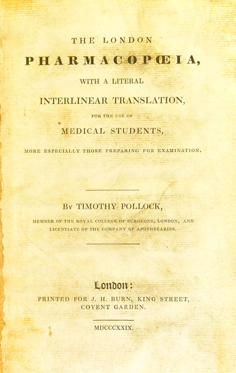 THE LONDON P H A R M A C 0 P CE I A, WITH A LITERAL INTERLINEAR TRANSLATION, FOR THE USE OP MEDICAL STUDENTS, MORE ESPECIALLY THOSE TREPARING FOR By timothy POLLOCK, MEMBER OF THE ROYAL COLLEGE OF SURGEONS, LONDON, AND LICENTIATE OF THE COMPANY OF APOTHECARIES. PRINTED FOR J. H. BURN, KING STREET, COVENT GARDEN. EXAMINATION. MDCCCXXDC,