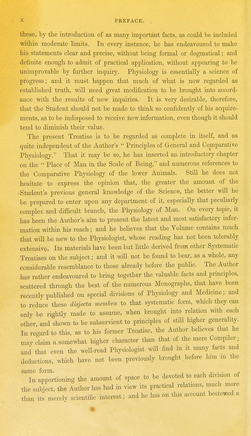 these, by the introduction of as many important facts, as could be included within moderate limits. In every instance, he has endeavoured to make his statements clear and precise, without being formal or dogmatical; and definite enough to admit of practical application, without appearing to be unimprovable by further inquiry. Physiology is essentially a science of progress; and it must happen that much of what is now regarded as established truth, will need great modification to be brought into accord- ance with the results of new inquiries. It is very desirable, therefore, that the Student should not be made to think so confidently of his acquire- ments, as to be indisposed to receive new information, even though it should tend to diminish their value. The present Treatise is to be regarded as complete in itself, and as quite independent of the Author's  Principles of General and Comparative Physiology. That it may be so, he has inserted an introductory chapter on the  Place of Man in the Scale of Being, and numerous references to the Comparative Physiology of the lower Animals. Still he does not hesitate to express the opinion that, the greater the amount of the Student's previous general knowledge of the Science, the better will he be prepared to enter upon any department of it, especially that peculiarly complex and difficult branch, the Physiology of Man. On every topic, it has been the Author's aim to present the latest and most satisfactory infor- mation within his reach; and he believes that the Volume contains much that will be new to the Physiologist, whose reading has not been tolerably extensive. Its materials have been but little derived from other Systematic Treatises on the subject; and it will not be found to bear, as a whole, any considerable resemblance to those already before the public. The Author has rather endeavoured to bring together the valuable facts and principles, scattered through the best of the numerous Monographs, that have been recently published on special divisions of Physiology and Medicine; and to reduce these disjecta membra to that systematic form, which they can only be rightly made to assume, when brought into relation with each other, and shown to be subservient to principles of still higher generality. In regard to this, as to his former Treatise, the Author believes that he may claim a somewhat higher character than that of the mere Compiler; and that even the well-read Physiologist will find in it many tacts and deductions, which have not been previously brought before him m the same form. ,. . . „ In apportioning the amount of space to be devoted to each division ol the subject, the Author has had in view its practical relations, much more than its merely scientific interest; and he has on this account bestowed a