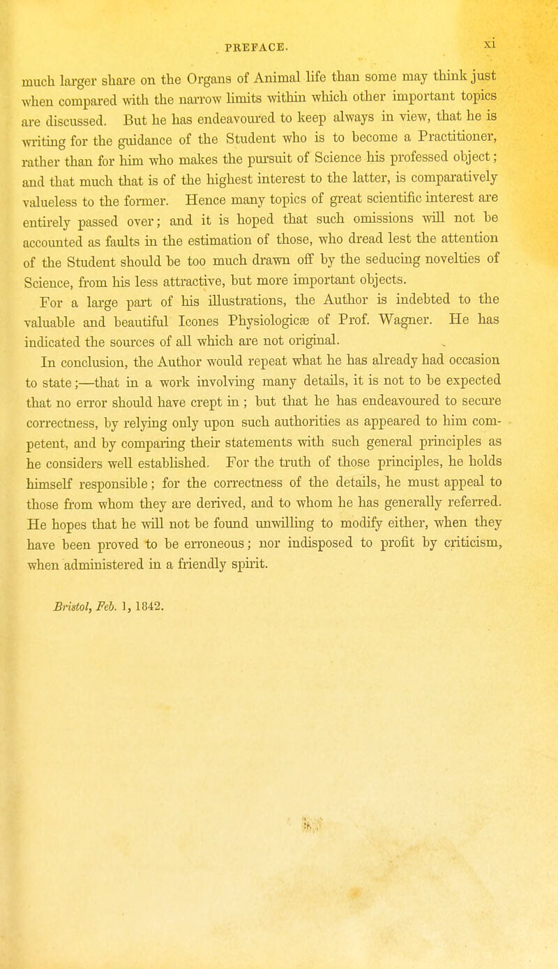 much larger share on the Organa of Animal life than some may think just when compared with the narrow limits within which other important topics are discussed. But he has endeavoured to keep always in view, that he is writing for the guidance of the Student who is to become a Practitioner, rather than for him who makes the pursuit of Science his professed object; and that much that is of the highest interest to the latter, is comparatively valueless to the former. Hence many topics of great scientific interest are entirely passed over; and it is hoped that such omissions will not be accounted as faults in the estimation of those, who dread lest the attention of the Student should be too much drawn off by the seducing novelties of Science, from his less attractive, but more important objects. For a large part of his illustrations, the Author is indebted to the valuable and beautiful Icones Physiologicse of Prof. Wagner. He has indicated the sources of all which are not original. In conclusion, the Author would repeat what he has already had occasion to state;—that in a work involving many details, it is not to be expected that no error should have crept in ; but that he has endeavoured to secure correctness, by relying only upon such authorities as appeared to him com- petent, and by comparing their statements with such general principles as he considers well established. For the truth of those principles, he holds himself responsible; for the correctness of the details, he must appeal to those from whom they are derived, and to whom he has generally referred. He hopes that he will not be found unwilling to modify either, when they have been proved to be erroneous; nor indisposed to profit by criticism, when administered in a friendly spirit. Bristol, Feb. 1, 1842.