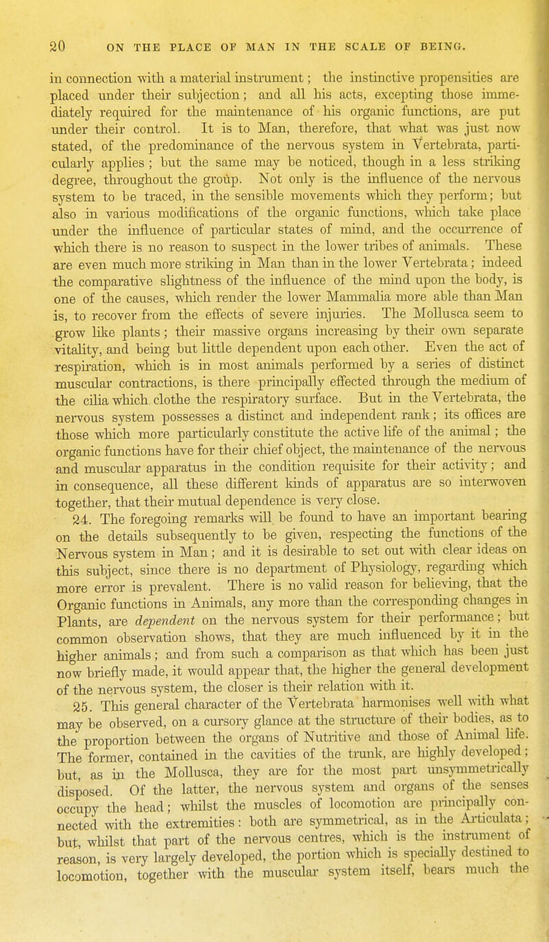 in connection 'with a material instrument; the instinctive propensities are placed under their subjection; and all his acts, excepting those imme- diately required for the maintenance of his organic functions, are put under their control. It is to Man, therefore, that what was just now stated, of the predominance of the nervous system in Vertebrata, parti- cularly applies ; but the same may be noticed, though in a less striking degree, throughout the group. Not only is the influence of the nervous system to be traced, in the sensible movements which they perform; but also in various modifications of the organic functions, which take place under the influence of particular states of mind, and the occurrence of which there is no reason to suspect hi the lower tribes of animals. These are even much more striking in Man than hi the lower Vertebrata; indeed the comparative slightness of the influence of the mind upon the body, is one of the causes, which render the lower Manmialia more able than Man is, to recover from the effects of severe injuries. The Mollusca seem to grow like plants; their massive organs increasing by then own separate vitality, and being but little dependent upon each other. Even the act of respiration, which is in most animals performed by a series of distinct muscular contractions, is there principally effected through the medium of the cilia which clothe the respiratory surface. But in the Vertebrata, the nervous system possesses a distinct and independent rank; its offices are those which more particularly constitute the active life of the animal; the organic functions have for their chief object, the maintenance of the nervous and muscular apparatus in the condition requisite for then activity; and in consequence, all these different kinds of apparatus are so interwoven together, that their mutual dependence is very close. 24. The foregoing remarks will be found to have an important bearing on the details subsequently to be given, respecting the functions of the Nervous system in Man; and it is desirable to set out with clear ideas on this subject, since there is no department of Physiology, regarding which more error is prevalent. There is no valid reason for believing, that the Organic functions in Animals, any more than the corresponding changes in Plants, are dependent on the nervous system for their performance; but common observation shows, that they are much influenced by it in the higher animals; and from such a comparison as that which has been just now briefly made, it would appear that, the higher the general development of the nervous system, the closer is their relation with it. 25. This general character of the Vertebrata harmonises well with what may be observed, on a cursory glance at the structure of their bodies, as to the proportion between the organs of Nutritive aud those of Animal life: The former, contained in the cavities of the trunk, are highly developed; but, as in the Mollusca, they are for the most part misymmetrically disposed. Of the latter, the nervous system and organs of the senses occupy the head; whilst the muscles of locomotion are principally con- nected with the extremities: both are symmetrical, as in the Articulata; but whilst that part of the nervous centres, which is the instrument of reason, is very largely developed, the portion which is specially destined to locomotion, together with the muscular system itself, bears much the