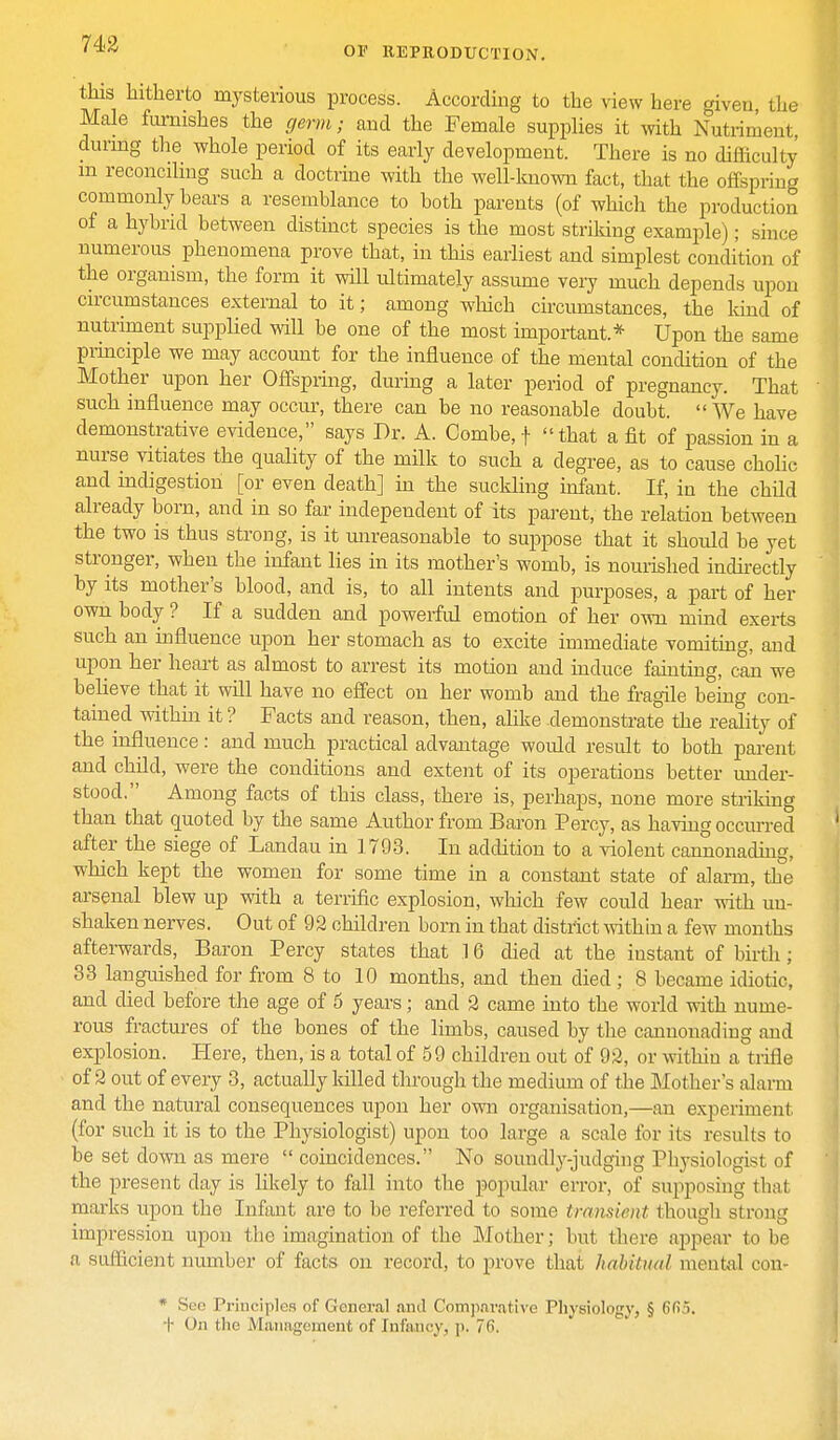 this hitherto mysterious process. According to the view here given, the Male furnishes the germ; and the Female supplies it with Nutriment, during the whole period of its early development. There is no difficulty m reconciling such a doctrine with the well-known fact, that the offspring commonly hears a resemblance to both parents (of which the production of a hybrid between distinct species is the most striking example); since numerous phenomena prove that, in this earliest and simplest condition of the organism, the form it will ultimately assume veiy much depends upon circumstances external to it; among which circumstances, the kind of nutriment supplied will be one of the most important* Upon the same principle we may account for the influence of the mental condition of the Mother upon her Offspring, during a later period of pregnancy. That such influence may occur, there can be no reasonable doubt.  We have demonstrative evidence, says Dr. A. Combe, f that a fit of passion in a nurse vitiates the quality of the milk to such a degree, as to cause cholic and indigestion [or even death] in the suckling infant. If, in the child already born, and in so far independent of its parent, the relation between the two is thus strong, is it unreasonable to suppose that it should be yet stronger, when the infant lies in its mother's womb, is nourished indirectly by its mother's blood, and is, to all intents and purposes, a part of her own body ? If a sudden and powerful emotion of her own mind exerts such an influence upon her stomach as to excite immediate vomiting, and upon her heart as almost to arrest its motion and induce fainting, can we believe that it will have no effect on her womb and the fragile being con- tained within it ? Facts and reason, then, alike demonstrate the reality of the influence: and much practical advantage would result to both parent and child, were the conditions and extent of its operations better under- stood. Among facts of this class, there is, perhaps, none more striking than that quoted by the same Author from Baron Percy, as having occurred after the siege of Landau in 1793. In addition to a violent cannonading, which kept the women for some time in a constant state of alarm, the arsenal blew up with a terrific explosion, which few could hear with un- shaken nerves. Out of 92 children born in that district within a few months afterwards, Baron Percy states that 16 died at the instant of birth ; 33 languished for from 8 to 10 months, and then died ; 8 became idiotic, and died before the age of 6 years; and 2 came into the world with nume- rous fractures of the bones of the limbs, caused by the cannonading and explosion. Here, then, is a total of 59 children out of 92, or within a trifle of 2 out of every 3, actually killed through the medium of the Mother's alarm and the natural consequences upon her own organisation,—an experiment (for such it is to the Physiologist) upon too large a scale for its results to be set down as mere  coincidences. No soundly-judging Physiologist of the present day is likely to fall into the popular error, of supposing that marks upon the Infant are to be referred to some transient thoueh stron<» impression upon the imagination of the Mother; but there appear to be a sufficient number of facts on record, to prove that habitual mental con- * See Principles of General and Comparative Physiology, § 6Ck>. t On the Management of Infancy, p. 76.