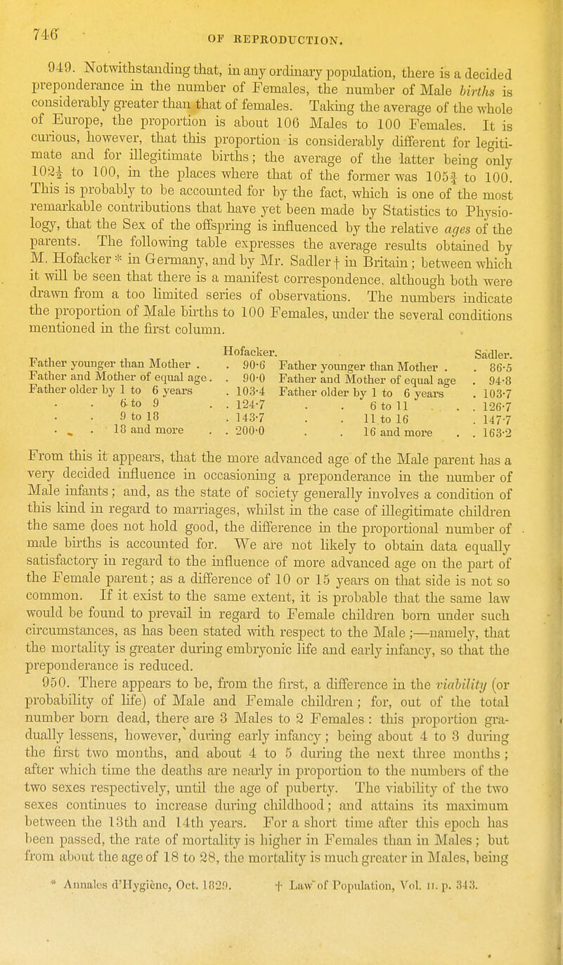 OF REPRODUCTION. 949. Notwithstanding that, in any ordinary population, there is a decided preponderance in the number of Females, the number of Male births is considerably greater than that of females. Taking the average of the whole of Europe, the proportion is about 106 Males to 100 Females. It is curious, however, that this proportion is considerably different for legiti- mate and for illegitimate births; the average of the latter being only 102£ to 100, in the places where that of the former was 105f to 100. This is probably to be accounted for by the fact, which is one of the most remarkable contributions tbat have yet been made by Statistics to Physio- logy, that the Sex of the offspring is influenced by the relative ages of the parents. The following table expresses the average results obtained by M, Hofacker * in Germany, and by Mr. Sadler f in Britain; between which it will be seen that there is a manifest correspondence, although both were drawn from a too limited series of observations. The numbers indicate the proportion of Male births to 100 Females, under the several conditions mentioned in the first column. Hofacker. Sadler. Father younger than Mother . . 90-6 Father younger than Mother . . 86-5 90-0 Father and Mother of equal age . 94-8 103-4 Father older by 1 to 6 years . 103-7 124-7 . . 6 to 11 ... 126-7 143-7 . . 11 to 16 . 147-7 200-0 . . 16 and more . . 163-2 - — ,/ o— ^ . Father and Mother of equal age. Father older by 1 to 6 years 6-to 9 9 to 18 . _ .18 and more From this it appears, that the more advanced age of the Male parent has a very decided influence in occasioning a preponderance in the number of Male infants; and, as the state of society generally involves a condition of this kind in regard to marriages, whilst in the case of illegitimate children the same does not hold good, the difference in the proportional number of male births is accounted for. We are not likely to obtain data equally satisfactory in regard to the influence of more advanced age on the part of the Female parent; as a difference of 10 or 15 years on that side is not so common. If it exist to the same extent, it is probable that the same law would be found to prevail in regard to Female children bom under such circumstances, as has been stated with respect to the Male ;—namely, that the mortality is greater during embryonic life and early infancy, so that the preponderance is reduced. 950. There appears to be, from the first, a difference in the viability (or probability of life) of Male and Female children; for, out of the total number born dead, there are 3 Males to 2 Females : this proportion gra- dually lessens, however/during early infancy; being about 4 to 3 during the first two months, and about 4 to 5 during the next three months ; after which time the deaths are nearly in proportion to the numbers of the two sexes respectively, until the age of puberty. The viability of the two sexes continues to increase during childhood; and attains its maximum between the 13th and 14th years. For a short time after this epoch 1ms been passed, the rate of mortality is higher in females than in Males ; but from about the age of 18 to 28, the mortality is much greater hi Males, being * Annates d'Hygicnc, Oct. 1829. f Lawof Population, Vol. n. p. 343.