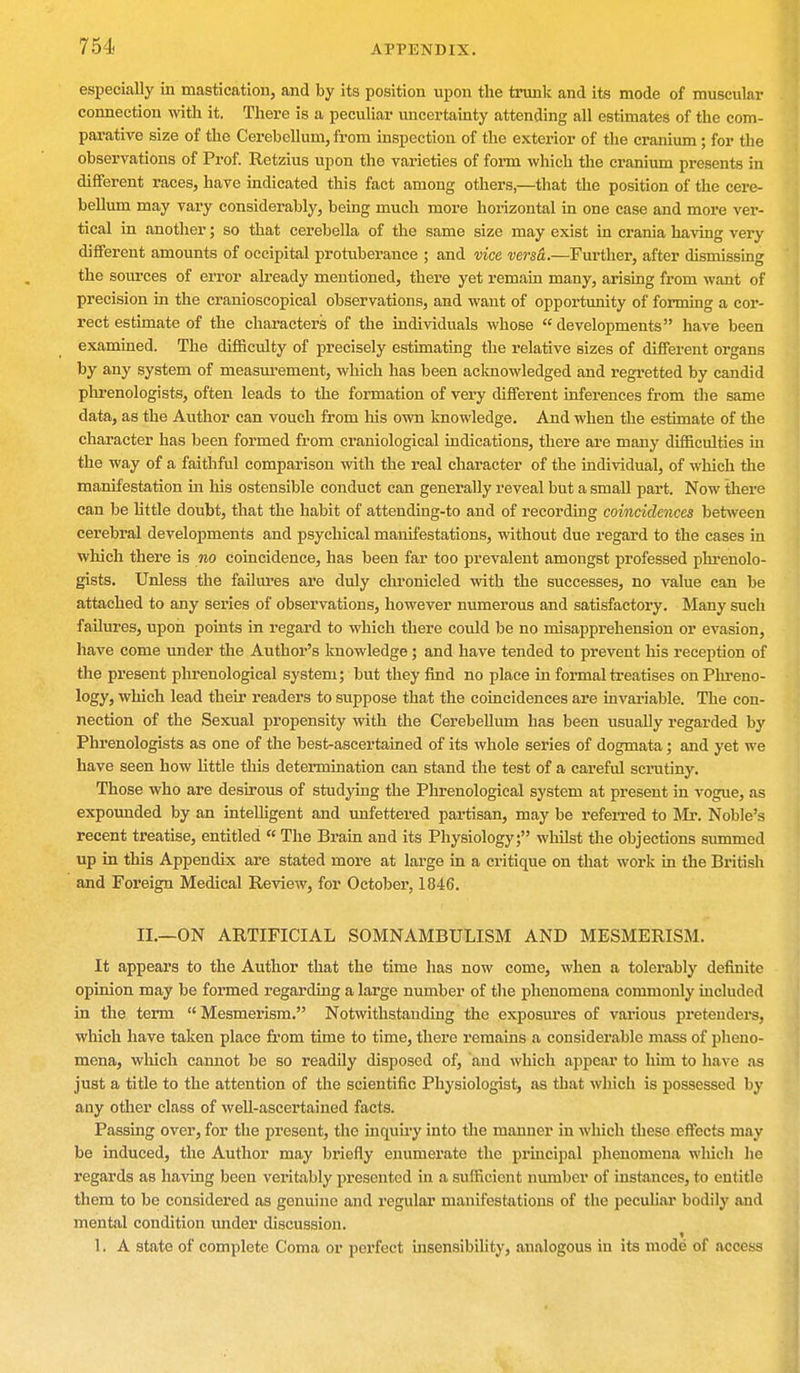 especially in mastication, and by its position upon the trunk and its mode of muscular connection with it. There is a peculiar uncertainty attending all estimates of the com- parative size of the Cerebellum, from inspection of the exterior of the cranium ; for the observations of Prof. Retzius upon the varieties of form which the cranium presents in different races, have indicated this fact among others,—that the position of the cere- bellum may vary considerably, being much more horizontal in one case and more ver- tical in another; so that cerebella of the same size may exist in crania having very different amounts of occipital protuberance ; and vice versa.—Further, after dismissing the sources of error already mentioned, there yet remain many, arising from want of precision in the cranioscopical observations, and want of opportunity of forming a cor- rect estimate of the characters of the individuals whose  developments have been examined. The difficulty of precisely estimating the relative sizes of different organs by any system of measurement, which has been acknowledged and regretted by candid phrenologists, often leads to the formation of very different inferences from the same data, as the Author can vouch from his own knowledge. And when the estimate of the character has been formed from craniological indications, there are many difficulties hi the way of a faithful comparison with the real character of the individual, of which the manifestation in his ostensible conduct can generally reveal but a small part. Now there can be little doubt, that the habit of attending-to and of recording coincidences between cerebral developments and psychical manifestations, without due regard to the cases in which there is no coincidence, has been far too prevalent amongst professed phrenolo- gists. Unless the failures are duly chronicled with the successes, no value can be attached to any series of observations, however numerous and satisfactory. Many such failures, upon points in regard to which there could be no misapprehension or evasion, have come under the Author's knowledge; and have tended to prevent his reception of the present phrenological system; but they find no place in formal treatises on Phreno- logy, which lead their readers to suppose that the coincidences are invariable. The con- nection of the Sexual propensity with the Cerebellum has been usually regarded by Phrenologists as one of the best-ascertained of its whole series of dogmata; and yet we have seen how little this determination can stand the test of a careful scrutiny. Those who are desirous of studying the Phrenological system at present in vogue, as expounded by an intelligent and unfettered partisan, may be referred to Mr. Noble's recent treatise, entitled  The Brain and its Physiology; whilst the objections summed up in this Appendix are stated more at large in a critique on that work in the British and Foreign Medical Review, for October, 1846. II.—ON ARTIFICIAL SOMNAMBULISM AND MESMERISM. It appeal's to the Author that the time has now come, when a tolerably definite opinion may be formed regarding a large number of the phenomena commonly included in the term  Mesmerism. Notwithstanding the exposures of various pretenders, which have taken place from time to time, there remains a considerable mass of pheno- mena, which cannot be so readily disposed of, and which appeal' to him to have as just a title to the attention of the scientific Physiologist, as that which is possessed by any other class of well-ascertained facts. Passing over, for the present, the inquiry into the manner in which these effects may be induced, the Author may briefly enumerate the principal phenomena which he regards as having been veritably presented in a sufficient number of instances, to entitle them to be considered as genuine and regular manifestations of the peculiar bodily and mental condition under discussion. 1. A state of complete Coma or perfect insensibility, analogous in its mode of access