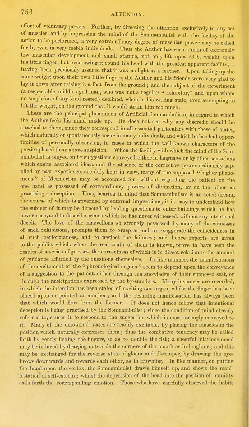 APPENDIX. effort of voluntary power. Further, by directing the attention exclusively to any set of muscles, and by impressing the mind of the Somnambulist with the facility of the action to be performed, a very extraordinary degree of muscular power may be called forth, even in very feeble individuals. Thus the Author has seen a man of extremely low muscular development and small stature, not only lift up a 281b. weight upon his little finger, but even swing it round his head with the greatest apparent facility,— having been previously assured that it was as light as a feather. Upon taking up the same weight upon their own little fingers, the Author and his friends were very glad to lay it down after raising it a foot from the ground ; and the subject of the experiment (a respectable middle-aged man, who was not a regular « exhibitor, and upon whom no suspicion of any kind rested) declined, when in his waking state, even attempting to lift the weight, on the ground that it would strain him too much. These are the principal phenomena of Artificial Somnambulism, in regard to which the Author feels his mind made up. He does not see why any discredit should be attached to them, since they correspond in all essential particulars with those of states, which naturally or spontaneously occur in many individuals, and which he has had oppor- tunities of personally observing, in cases in which the well-known characters of the parties placed them above suspicion. When the facility with which the mind of the Som- nambulist is played on by suggestions conveyed either in language or by other sensations which excite associated ideas, and the absence of the corrective power ordinarily sup- plied by past experience, are duly kept in view, many of the supposed « higher pheno- mena of Mesmerism may be accounted for, without regarding the patient on the one hand as possessed of extraordinary powers of divination, or on the other as practising a deception. Thus, bearing in mind that Somnambuhsm is an acted dream, the course of which is governed by external impressions, it is easy to understand how the subject of it may be directed by leading questions to enter buildings which he has never seen, and to describe scenes which he has never witnessed, without any intentional deceit. The love of the marvellous so strongly possessed by many of the witnesses of such exhibitions, prompts them to grasp at and to exaggerate the coincidences in all such performances, and to neglect the failures; and hence reports are given to the public, which, when the real truth of them is known, prove to have been the results of a series of guesses, the correctness of which is in direct relation to the amount of guidance afforded by the questions themselves. In like manner, the manifestations of the excitement of the  phrenological organs  seem to depend upon the conveyance of a suggestion to the patient, either through his knowledge of their supposed seat, or through the anticipations expressed by the by-standers. Many instances are recorded, in which the intention has been stated of exciting one organ, whilst the finger has been placed upon or pointed at another; and the resulting manifestation has always been that which would flow from the former. It does not hence follow that intentional deception is being practised by the Somnambulist; since the condition of mind already referred to, causes it to respond to the suggestion which is most strongly conveyed to it. Many of the emotional states are readily excitable, by placing the muscles in the position which naturally expresses them ; thus the combative tendency may be called forth by gently flexing the fingers, so as to double the fist; a cheerful hilarious mood may be induced by drawing outwards the corners of the mouth as in laughter; and this may be exchanged for the reverse state of gloom and ill-temper, by drawing the eye- brows downwards and towards each other, as in frowning. In like manner, on putting the hand upon the vertex, the Somnambulist draws himself up, and shows the mani- festation of self-esteem ; whilst the depression of the head into the position of humility calls forth the corresponding emotion. Those who have carefully observed the habits