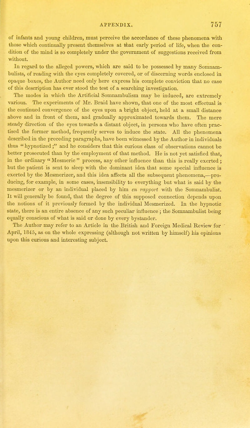 of infants and young children, must perceive the accordance of these phenomena with those which continually present themselves at that early period of life, when the con- dition of the mind is so completely under the government of suggestions received from without. In regard to the alleged powers, which are said to be possessed by many Somnam- bulists, of reading with the eyes completely covered, or of discerning words enclosed in opaque boxes, the Author need only here express his complete conviction that no case of this description has ever stood the test of a searching investigation. The modes in which the Artificial Somnambulism may be induced, are extremely various. The experiments of Mr. Braid have shown, that one of the most effectual is the continued convergence of the eyes upon a bright object, held at a small distance above and in front of them, and gradually approximated towards them. The mere steady direction of the eyes towards a distant object, in persons who have often prac- tised the former method, frequently serves to induce the state. All the phenomena described in the preceding paragraphs, have been witnessed by the Author in individuals thus  hypnotized; and he considers that this curious class of observations cannot be better prosecuted than by the employment of that method. He is not yet satisfied that, in the ordinary  Mesmeric  process, any other influence than this is really exerted ; but the patient is sent to sleep with the dominant idea that some special influence is exerted by the Mesmerizer, and this idea affects all the subsequent phenomena,—pro- ducing, for example, in some cases, insensibility to everything but what is said by the mesmerizer or by an individual placed by him en rapport with the Somnambulist. It will generally be found, that the degree of this supposed connection depends upon the notions of it previously formed by the individual Mesmerized. In the hypnotic state, there is an entire absence of any such peculiar influence ; the Somnambulist being equally conscious of what is said or done by every bystander. The Author may refer to an Article in the British and Foreign Medical Review for ' April, 1845, as on the whole expressing (although not written by himself) his opinions upon this curious and interesting subject.