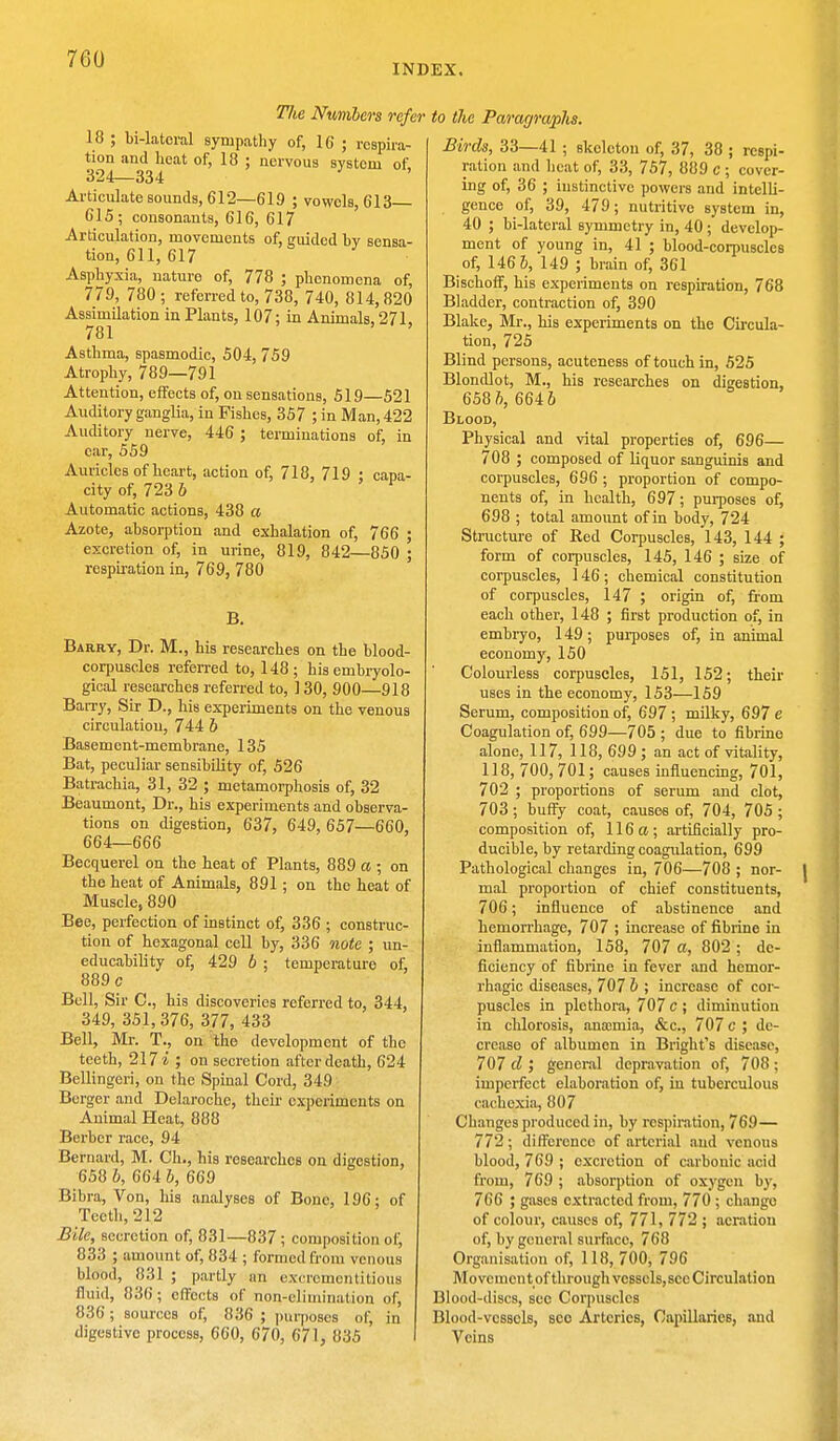 INDEX. The Numbers refer 18 ; bi-latcral sympathy of, 16 ; respira- tion and heat of, 18 ; nervous system of 324—334 Articulate sounds, 612—619 ; vowols, 613 615; consonants, 616, 617 Articulation, movements of, guided by sensa- tion, 611, 617 Asphyxia, nature of, 778 ; phenomena of, 779, 780; referred to, 738, 740, 814,820 Assimilation in Plants, 107; in Animals, 271, 781 Asthma, spasmodic, 504, 759 Atrophy, 789—791 Attention, effects of, on sensations, 519—521 Auditory ganglia, in Fishes, 357 ; in Man, 422 Auditory nerve, 446 ; terminations of, in car, 559 Auricles of heart, action of, 718, 719 ; capa- city of, 723 b Automatic actions, 438 a Azote, absorption and exhalation of, 766 ; excretion of, in urine, 819, 842—850 • respiration in, 769, 780 B. Barry, Dr. M., his researches on the blood- corpuscles referred to, 148; his embryolo- gical researches referred to, ] 30, 900—918 Barry, Sir D., his experiments on the venous circulation, 744 b Basement-membrane, 135 Bat, peculiar sensibility of, 526 Batrachia, 31, 32 ; metamorphosis of, 32 Beaumont, Dr., his experiments and observa- tions on digestion, 637, 649, 657—660, 664—666 Becquerel on the heat of Plants, 889 a ; on the heat of Animals, 891; on the heat of Muscle, 890 Bee, perfection of instinct of, 336 ; construc- tion of hexagonal cell by, 336 note ; un- educability of, 429 6 ; temperature of, 889 c Bell, Sir C, his discoveries referred to, 344, 349, 351, 376, 377, 433 Bell, Mr. T., on the development of the teeth, 217 i ; on secretion after death, 624 Bellingeri, on the Spinal Cord, 34.0 Berger and Delaroche, their experiments on Animal Heat, 888 Berber race, 94 Bernard, M. Ch., his researches on digestion, 658 b, 664 b, 669 Bibra, Von, his analyses of Bone, 196; of Teeth, 212 Bile, secretion of, 831—837 ; composition of, 833 ; amount of, 834 ; formed from venous blood, 831 ; partly an excrementitious fluid, 836; effects of non-elimination of, 836; sources of, 836 ; purposes of, in digestive process, 660, 670, 671, 835 ~> the Paragraphs. Birds, 33—41 ; skeleton of, 37, 38 ; respi- ration and heat of, 33, 757, 889 c ; cover- ing of, 36 ; instinctive powers and intelli- gence of, 39, 479; nutritive system in, 40 ; bi-lateral symmetry in, 40 ; develop- ment of young in, 41 ; blood-corpuscles of, 146 5, 149 ; brain of, 361 Bischoff, his experiments on respiration, 768 Bladder, contraction of, 390 Blake, Mr., his experiments on the Circula- tion, 725 Blind persons, acuteness of touch in, 525 Blondlot, M., his researches on digestion, 658 ft, 6646 Blood, Physical and vital properties of, 696— 708 ; composed of liquor sanguinis and corpuscles, 696 ; proportion of compo- nents of, in health, 697; purposes of, 698 ; total amount of in body, 724 Structure of Red Corpuscles, 143, 144 ; form of corpuscles, 145, 146 ; size of corpuscles, 146 ; chemical constitution of corpuscles, 147 ; origin of, from each other, 148 ; first production of, in embryo, 149; purposes of, in animal economy, 150 Colourless corpuscles, 151, 152; their uses in the economy, 153—159 Serum, composition of, 697 ; milky, 697 e Coagulation of, 699—705 ; due to fibrine alone, 117, 118, 699 ; an act of vitality, 118, 700,701; causes influencing, 701, 702 ; proportions of serum and clot, 703 ; buffy coat, causes of, 704, 705 ; composition of, 116 a ; artificially pro- ducible, by retarding coagulation, 699 Pathological changes in, 706—708 ; nor- mal proportion of chief constituents, 706; influence of abstinence and hemorrhage, 707 ; increase of fibrine in inflammation, 158, 707 a, 802 ; de- ficiency of fibrine in fever and hemor- rhagic diseases, 707 b ; increase of cor- puscles in plethora, 707 c ; diminution in chlorosis, anajmia, &c, 707 c ; de- crease of albumen in Bright's disease, 707 d ', general depravation of, 708 ; imperfect elaboration of, in tuberculous cachexia, 807 Changes produced in, by respiration, 769— 772; difference of arterial and venous blood, 769 ; excretion of carbonic acid from, 769 ; absorption of oxygen by, 766 ; gases extracted from, 770 ; change of colour, causes of, 771, 772 ; aeration of, by general surface, 768 Organisation of, 118, 700, 796 Mo vement of through vcsselsjscc Circulation Blood-discs, sec Corpuscles Blood-vessels, sec Arteries, Capillaries, and Veins