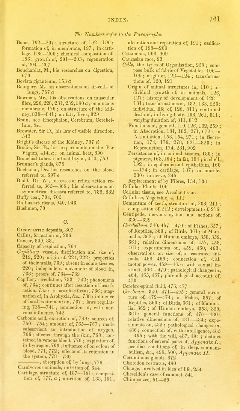 TJie Numbers refer Bone, 192—207; structure of, 192— 196; formation of, in membrane, 197; in carti- lage, 198—200; chemical composition of, 196'; growth of, 201—203; regeneration of, 204—207 Bouchardat, M., his researches on digestion, 670 Bovista giganteum, 153 a Bourgery, M., his observations on air-cells of lungs, 757 a Bowman, Mr., his observations on muscular fibre, 226,228, 231, 232,590 a; on mucous membrane, 176; on structure of the kid- ney, 839—841; on fatty liver, 829 Brain, see Encephalon, Cerebrum, Cerebel- lum, &c. Brewster, Sir D., his law of visible direction, 543 Bright's disease of the Kidney, 707 d Brodie, Sir B., his experiments on the Par Vagum, 414, a ; on animal heat, 890 Bronchial tubes, contractility of, 410, 759 Brunner's glands, 875 Buchanan, Dr., his researches on the blood referred to, 697 e Budd, Dr. W., his cases of reflex action re- ferred to, 365—369 ; his observations on symmetrical diseases referred to, 785, 882 Buffy coat, 704, 705 Bulbus arteriosus, 940, 943 Bushmen, 70 C. Cacoplastic deposits, 807 Callus, formation of, 206 Cancer, 809, 881 Capacity of respiration, 764 Capillavry vessels, distribution and size of, 219,220; origin of, 221, 222; properties of their walls, 739; absent in some tissues, 220; independent movement of blood in, 733; proofs of, 734—739 Capillary circulation, 733—742; phenomena of, 734; continues after cessation of heart's action, 735 ; in acardiac fcetus, 736 ; stag- nation of, in Asphyxia, &c, 738 ; influence of local excitement on, 737 ; laws regulat- ing, 739—741 ; connection of, with ner- vous influence, 742 Carbonic acid, excretion of, 749 ; sources of, 750—754; amount of, 765—767; mado subservient to introduction of oxygen, 766 ; effected through the skin, 768 ; con- tained in venous blood, 770 ; expiration of, in liydrogen, 769 ; influence of on colour of blood, 771, 772; effects of its retention in the system, 778—780 , absorption of, by lungs, 776 Carnivorous animals, nutrition of, 644 Cartilage, structuro of, 187—191 ; composi- tion of, 177, a; nutrition of, 188, 191; to the Paragraiihs. ulceration and reparation of, 191 ; ossifica- tion of, 198—200 Catamenia, 908, 909 Caucasian race, 93 Cells, the types of Organisation, 259 ; com- pose bulk of fabric of Vegetables, 106— 109 ; origin of, 122—124 ; transforma- tions of, 120, 121 Origin of animal structures in, 110; in- dividual growth of, in animals, 126, 127 ; history of development of, 128— 131; transformations of, 132, 133, 223; individual life of, 126, 811 ; continual death of, in living body, 108, 261, 811; varying duration of, 811, 812 Functions of, general, 110,126,132, 259 ; in Absorption, 181, 182, 271, 672 ; in Assimilation, 153, 154, 271 ; in Secre- tion, 174, 179, 278, 821—823; in Reproduction, 174, 281,902 Persistence of, in animal tissues, 180 ; in pigment, 163,164 ; in fat, 184 ; in shell, 192; in epidermis and epithelium, 160 —174; in cartilage, 187; in muscle, 230 ; in nerve, 245 Replacement of by Fibres, 134, 136 Cellular Plants, 106 Cellular tissue, see Areolar tissue Cellulose, Vegetable, 4, 111 Cementum of teeth, structure of, 208, 211 ; composition of, 212 ; development of, 216 Centipede, nervous system and actions of, 326—329 Cerebellum, 340, 457—470 ; of Fishes, 357 ; of Reptiles, 360 ; of Birds, 361 ; of Mam- malia, 362 ; of Human embryo, 358, 359, 361; relative dimensions of, 457, 458, 461; experiments on, 459, 460, 463; observations on size of, in castrated ani- mals, 468, 469; connection of, with motor power, 459—465 ; with sexual in- stinct, 466—470 ; pathological changes in, 464, 465, 467; phrenological account of, 470 Cerebro-spinal fluid, 476, 477 Cerebrum, 340, 471—495 ; general struc- ture of, 472—474; of Fishes, 357; of Reptiles, 360 ; of Birds, 361 ; of Mamma- lia, 362 ; of Human embryo, 358, 359, 361 ; general functions of, 478—480 ; relative dimensions of, 481—484; expe- riments on, 485 ; pathological changes in, 486 ; connection of, with intelligence, 485 —495 ; with the will, 487, 494 ; distinct functions of soveral parts of, Appendix I.; peculiar conditions of, in sleep, somnam- bulism, &c„ 499, 500, Appendix II. Ceruminous glands, 872 Chaetodon rostratus, 490 Chango, involved in idea of life, 254 Cheseldon's case of cataract, 541 Chimpanzee, 51—59