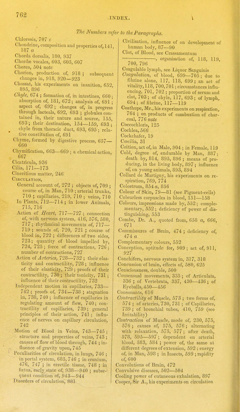 INDEX. Chlorosis, 707 c Chondrinc, composition and properties of, 141 187 a Chorda dorsalis, 180, 937 Choi-das vocales, 603, 605, 607 Chorea, 504 note Chorion, production of, 918 ; subsequent changes in, 918, 920—923 Chossat, his experiments on inanition, 652, 895, 896 Chyle, 674 ; formation of, in intestines, 660 ; absorption of, 181, 672; analysis of, 691 ; aspect of, 692; changes of, in progress through lacteals, 692, 693 ; globules con- tained in, their nature and source, 155, 693; their destination, 154—159, 693; chyle from thoracic duct, 693, 695 ; rela- tive constitution of, 691 Chyme, formed by digestive process, 657— 660 Chymification, 663—669 ; a chemical action, 667 Cicatricula, 936 Cilia, 171—173 Cineritious matter, 246 Circulation, General account of, 272 ; objects of, 709 ; The Numbers refer to the Paragraphs. course of, in Man, 710 ; arterial trunks, 710 ; capillaries, 219, 710 ; veins, 710 In Plants, 712—714 ; in lower Animals, 715, 716 Action of Heart, 717—727 ; connection of, with nervous system, 416, 576, 580, 717; rhythmical movements of, 717— 719 ; sounds of, 720, 721 ; course of blood in, 722 ; differences of two sides, 723; quantity of blood impelled by, 724, 725 ; force of contractions, 726; number of contractions, 727 Action of Arteries, 728—732 ; their elas- ticity and contractility, 728; influence of their elasticity, 729 ; proofs of their contractility, 730 ; their tonicity, 731 ; influence of their contractility, 732 Independent motion in capillaries, 733— 742 ; proofs of, 734—738 ; stagnation in, 738, 740 ; influence of capillaries in regulating amount of flow, 740; con- tractility of capillaries, 739; general principles of their action, 741 ; influ- ence of nerves on capillary circulation, 742 Motion of Blood in Veins, 743—745 ; structure and properties of veins, 743 ; causes of flow of blood through, 744 ; in- fluence of gravity upon, 745 Peculiarities of circulation, in lungs, 746 ; in portal system, 685, 746 ; in cranium, 476, 747 ; in erectile tissue, 748 ; in foetus, early,state of, 938—940 ; subse- quent condition of, 943—944 Disorders of circulation, 881 Civilisation, influence of on development of human body, 87—90 Clot, of Blood, see Crassamentum , organisation of, 118, 119, 700, 796 Coagulable lymph, see Liquor Sanguinis Coagulation, of blood, 699—705 ; due to fibrine alone, 117, 118, 699; an act of vitality, 118, 700,701; circumstances influ- encing, 701, 702 ; proportion of serum and clot, 703 ; of chyle, 117, 693 ; of lymph, 694; of fibrine, 117—119 Coathupe, Mr., his experiments on respiration, 764 ; on products of combustion of char- coal, 776 note Coccochloris, 125 Cochlea, 566 Cockchafer, 19 Ccccilia, 31 Coition, act of, in Male, 904 ; in Female, 119 Cold, degree of, endurable by Man, 887; death by, 814, 895, 896 ; means of pro- ducing, in the living body, 897 ; influence of, on young animals, 893, 894 Collard de Martigny, his experiments on re- spiration, 769, 774 Colostrum, 854 a, 856 Colour of Skin, 79—81 (see Pigment-cells) Colourless corpuscles in blood, 151—158 Colours, impressions made by, 552 ; comple- mentary, 552 ; deficiency of pow'er of dis- tinguishing, 553 Combe, Dr. A., quoted from, 658 a, 666, 671 Commissures of Brain, 474 ; deficiency of, 474 a Complementary colours, 552 Conception, aptitude for, 909; act of, 911, 927 Conchifera, nervous system in, 317, 318 Concussion of brain, effects of, 580, 625 Consciousness, double, 500 Consensual movements, 335 ; of Articulata, 336 ; of Vertebrata, 337, 430—436; of Eyeballs, 450—456 Consonants, 616 Contractility of Muscle, 573 ; two forms of, 574 ; of arteries, 730, 731 ; of Capillaries, 739 ; of bronchial tubes, 410, 759 (see Irritability) Contraction of Muscle, mode of, 230, 575, 576 ; causes of, 575, 576; alternating witli relaxation, 575, 577; after death, 578, 595—597; dependent on arterial blood, 583, 584 ; power of, the same at different degrocs of extension, 592 ; energy of, in Man, 598 ; in Insects, 599 ; rapidity of, 600 Convolutions of Brain, 472 Convulsive diseases, 502—504 Cooling power of cutaneous exhalation, 897 Cooper, Sir A., his experiments on circulation