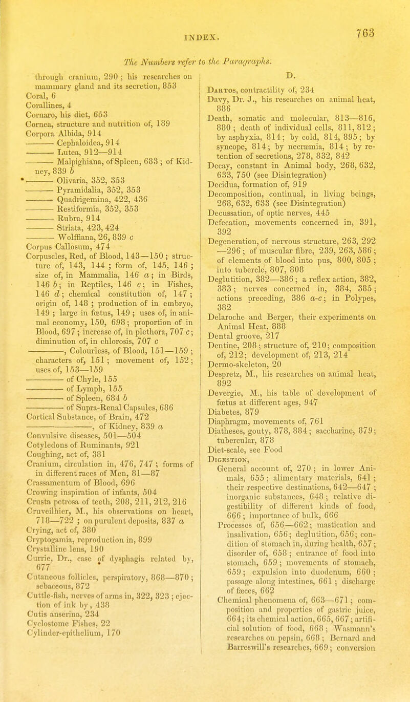 JNDISX. The Numbers refer to the Panujraplis. through cranium, 290 ; his researches on mammary gland and its secretion, 853 Coral, 6 Corallines, 4 Coruaro, his diet, 553 Cornea, structure and nutrition of, 189 Corpora Alhida, 91-1 Cephaloidea, 914 Lutca, 912—914 Malpighiana, of Spleen, 683 ; of Kid- ney, 839 6 ». Olivaria, 352, 353 Pyramidalia, 352, 353 Quadrigemina, 422, 436 Restiformia, 352, 353 Ruhra, 914 Striata, 423, 424 Wolfflana, 26, 839 c Corpus Callosum, 474 Corpuscles, Red, of Blood, 143—150 ; struc- ture of, 143, 144 ; form of, 145, 146 ; size of, in Mammalia, 146 a; in Birds, 146 6; in Reptiles, 146 c; in Fishes, 146 d; chemical constitution of, 147; origin of, 148 ; production of in emhryo, 149 ; large in foetus, 149 ; uses of, in ani- mal economy, 150, 698; proportion of in Blood, 697 ; increase of, in plethora, 707 c; diminution of, in chlorosis, 707 C , Colourless, of Blood, 151—159 ; characters of, 151; movement of, 152; uses of, 153—159 of Chyle, 155 of Lymph, 155 of Spleen, 684 b of Supra-Renal Capsules, 686 Cortical Substance, of Brain, 472 , of Kidney, 839 a Convulsive diseases, 501—504 Cotyledons of Ruminants, 921 Coughing, act of, 381 Cranium, circulation in, 476, 747 ; forms of in different races of Men, 81—87 Crassamcntum of Blood, 696 Crowing inspiration of infants, 504 Crusta petrosa of teeth, 208, 211, 212, 216 Cruveilhicr, M., his observations on heart, 718—722 ; on purulent deposits, 837 a Crying, act of, 380 Cryptogamia, reproduction in, 899 Crystalline lens, 190 Curric, Dr., case of dysphagia related by, 677 Cutaneous follicles, perspiratory, 868—870 ; sebaceous, 872 Cuttle-fish, nerves of arms in, 322, 323 ; ejec- tion of ink by, 438 Cutis anserina, 234 Cyclostome Fishes, 22 Cylinder-epithelium, 170 D. Dartos, contractility of, 234 Davy, Dr. J., his researches on animal heat, 886 Death, somatic and molecular, 813—816, 880 ; death of individual colls, 811, 812 ; by asphyxia, 814; by cold, 814, 895; by syncope, 814; by necraemia, 814; by re- tention of secretions, 278, 832, 842 Decay, constant in Animal body, 268, 632, 633, 750 (see Disintegration) Decidua, formation of, 919 Decomposition, continual, in living beings, 268, 632, 633 (see Disintegration) Decussation, of optic nerves, 445 Defecation, movements concerned in, 391, 392 Degeneration, of nervous structure, 263, 292 —296; of muscular fibre, 239, 263, 586 ; of elements of blood into pus, 800, 805 ; into tubercle, 807, 808 Deglutition, 382—386; a reflex action, 382, 383; nerves concerned in, 384, 385; actions Dreceding, 386 a-c; in Polypes, 382 Delaroche and Berger, their experiments on Animal Heat, 888 Dental groove, 217 Dentine, 208; structure of, 210; composition of, 212; development of, 213, 214 Dermo-skeleton, 20 Despretz, M., his researches on animal heat, 892 Devergie, M., his table of development of foetus at different ages, 947 Diabetes, 879 Diaphragm, movements of, 761 Diatheses, gouty, 878, 884; saccharine, 879; tubercular, 878 Diet-scale, see Food Digestion, General account of, 270 ; in lower Ani- mals, 655; alimentary materials, 641 ; their respective destinations, 642—647 ; inorganic substances, 648 ; relative di- gestibility of different kinds of food, 666; importance of bulk, 666 Processes of, 656—662; mastication and insalivation, 656; deglutition, 656; con- dition of stomach in, during health, 657; disorder of, 658 ; entrance of food into stomach, 659 ; movements of stomach, 659 ; expulsion into duodenum, 660 ; passage along intestines, 661 ; discharge of faeces, 662 Chemical phenomena of, 663—671; com- position and properties of gastric juice, 664; its chemical action, 665, 667; artifi- cial solution of food, (ilifl; Wasmann's researches on pepsin. 668 ; Bernard and Barrcswill's researches, 669; conversion