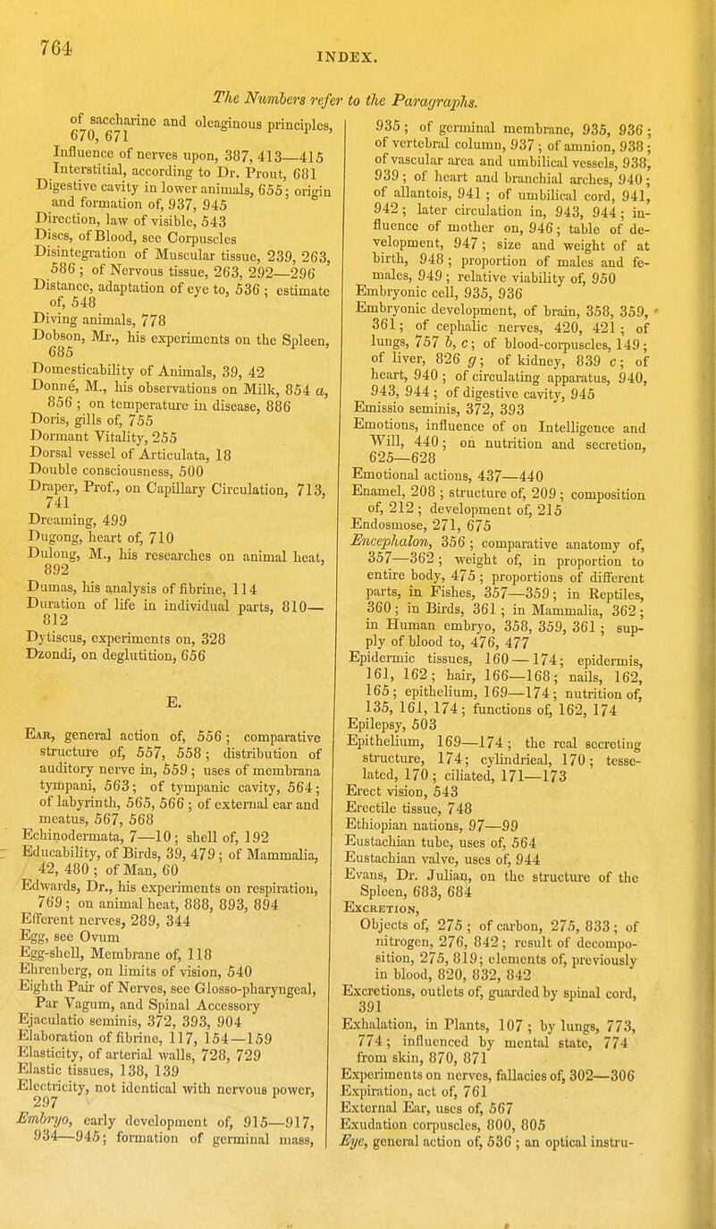 INDEX. The Numbers refei of saccharine and oleaginous principles, 670, 671 . r Influence of nerves upon, 387, 413—415 Interstitial, according to Dr. Prout, 681 Digestive cavity in lower animals, 655; origin and formation of, 937, 945 Direction, law of visible, 543 Discs, of Blood, see Corpuscles Disintegration of Muscular tissue, 239, 263, 586 ; of Nervous tissue, 263, 292—296 Distance, adaptation of eye to, 536 : estimate of, 548 Diving animals, 778 Dobson, Mr., his experiments on the Spleen, 685 1 Domesticability of Animals, 39, 42 Donne, M., his observations on Milk, 854 a, 856 ; on temperature in disease, 886 Doris, gills of, 755 Dormant Vitality, 255 Dorsal vessel of Articulata, 18 Double consciousness, 500 Draper, Prof., on Capillary Circulation, 713, 741 ' Dreaming, 499 Dugong, heart of, 710 Dulong, M., his researches on animal heat, 892 Dumas, his analysis of fibrine, 114 Duration of life in individual parts, 810— 812 Dytiscus, experiments on, 328 Dzondi, on deglutition, 656 E. Ear, general action of, 556; comparative structure of, 557, 558; distribution of auditory nerve in, 559 ; uses of membrana tympani, 563; of tympanic cavity, 564; of labyrinth, 565, 566 ; of external ear and meatus, 567, 568 Echinodermata, 7—10; shell of, 192 Educability, of Birds, 39, 479 ; of Mammalia, 42, 480 ; of Man, 60 Edwards, Dr., his experiments on respiration, 769 ; on animal heat, 888, 893, 894 Efferent nerves, 289, 344 Egg, see Ovum Egg-shell, Membrane of, 118 Ehrenberg, on limits of vision, 540 Eighth Pair of Nerves, see Glosso-pharyngeal, Par Vagum, and Spinal Accessory Ejaculatio scminis, 372, 393, 904 Elaboration of fibrine, 117, 154—159 Elasticity, of arterial walls, 728, 729 Elastic tissues, 138, 139 Electricity, not identical with nervous power, 297 Embryo, early development of, 915—917, 934—945; formation of germinal mass, to the Paragraphs. 935 ; of germinal membrane, 935, 936 ; of vertebral column, 937; of amnion, 938; of vascular area and umbilical vessels, 938, 939 ; of heart and branchial arches, 940; of allantois, 941 ; of umbilical cord, 941, 942; later circulation in, 943, 944; in- fluence of mother on, 946; table of de- velopment, 947; size and weight of at birth, 948 ; proportion of males and fe- males, 949 ; relative viability of, 950 Embryonic cell, 935, 936 Embryonic development, of brain, 358, 359, ■ 361; of cephalic nerves, 420, 421 ; of lungs, 757 b, c; of blood-corpuscles, 149; of liver, 826 g; of kidney, 839 c; of heart, 940 ; of circulating apparatus, 940, 943, 944 ; of digestive cavity, 945 Emissio seminis, 372, 393 Emotions, influence of on Intelligence and Will, 440; on nutrition and secretion, 625—628 Emotional actions, 437—440 Enamel, 208 ; structure of, 209; composition of, 212 ; development of, 215 Endosmose, 271, 675 Eneephalon, 356 ; comparative anatomy of, 357—362 ; weight of, in proportion to entire body, 475 ; proportions of different parts, in Fishes, 357—359; in Reptiles, 360 ; in Birds, 361 ; in Mammalia, 362 ; in Human embryo, 358, 359, 361; sup- ply of blood to, 476, 477 Epidermic tissues, 160 —174; epidermis, 161, 162; hair, 166—168; nails, 162, 165; epithelium, 169—174; nutrition of, 135, 161, 174; functions of, 162, 174 Epilepsy, 503 Epithelium, 169—174; the real secreting structure, 174; cylindrical, 170; tesse- lated, 170 ; ciliated, 171—173 Erect vision, 543 Erectile tissue, 748 Etliiopian nations, 97—99 Eustachian tube, uses of, 564 Eustachian valve, uses of, 944 Evans, Dr. Julian, on the structure of the Spleen, 683, 684 Excretion, Objects of, 275 ; of carbon, 275, 833 ; of nitrogen, 276, 842; result of decompo- sition, 275, 819; elements of, previously in blood, 820, 832, 842 Excretions, outlets of, guarded by spinal cord, 391 Exhalation, in Plants, 107 ; by lungs, 773, 774; influenced by mental state, 774 from skin, 870, 871 Experiments on nerves, fallacies of, 302—306 Expiration, act of, 761 External Ear, uses of, 567 Exudation corpuscles, 800, 805 Eye, general action of, 536 ; an optical instru-